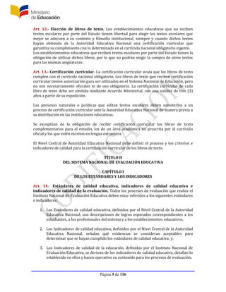 Página 5 de 116
Art. 12.- Elección de libros de texto. Los establecimientos educativos que no reciben
textos escolares por parte del Estado tienen libertad para elegir los textos escolares que
mejor se adecuen a su contexto y filosofía institucional, siempre y cuando dichos textos
hayan obtenido de la Autoridad Educativa Nacional una certificación curricular que
garantiza su cumplimiento con lo determinado en el currículo nacional obligatorio vigente.
Los establecimientos educativos que reciben textos escolares por parte del Estado tienen la
obligación de utilizar dichos libros, por lo que no podrán exigir la compra de otros textos
para las mismas asignaturas.
Art. 13.- Certificación curricular. La certificación curricular avala que los libros de texto
cumplen con el currículo nacional obligatorio. Los libros de texto que reciben certificación
curricular tienen autorización para ser utilizados en el Sistema Nacional de Educación, pero
no son necesariamente oficiales ni de uso obligatorio. La certificación curricular de cada
libro de texto debe ser emitida mediante Acuerdo Ministerial, con una validez de tres (3)
años a partir de su expedición.
Las personas naturales o jurídicas que editan textos escolares deben someterlos a un
proceso de certificación curricular ante la Autoridad Educativa Nacional de manera previa a
su distribución en las instituciones educativas.
Se exceptúan de la obligación de recibir certificación curricular los libros de texto
complementarios para el estudio, los de un área académica no prescrita por el currículo
oficial y los que estén escritos en lengua extranjera.
El Nivel Central de Autoridad Educativa Nacional debe definir el proceso y los criterios e
indicadores de calidad para la certificación curricular de los libros de texto.
TÍTULO II
DEL SISTEMA NACIONAL DE EVALUACIÓN EDUCATIVA
CAPÍTULO I
DE LOS ESTÁNDARES Y LOS INDICADORES
Art. 14.- Estándares de calidad educativa, indicadores de calidad educativa e
indicadores de calidad de la evaluación. Todos los procesos de evaluación que realice el
Instituto Nacional de Evaluación Educativa deben estar referidos a los siguientes estándares
e indicadores:
1. Los Estándares de calidad educativa, definidos por el Nivel Central de la Autoridad
Educativa Nacional, son descripciones de logros esperados correspondientes a los
estudiantes, a los profesionales del sistema y a los establecimientos educativos;
2. Los Indicadores de calidad educativa, definidos por el Nivel Central de la Autoridad
Educativa Nacional, señalan qué evidencias se consideran aceptables para
determinar que se hayan cumplido los estándares de calidad educativa; y,
3. Los Indicadores de calidad de la educación, definidos por el Instituto Nacional de
Evaluación Educativa, se derivan de los indicadores de calidad educativa, detallan lo
establecido en ellos y hacen operativo su contenido para los procesos de evaluación.
 