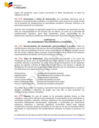 Página 50 de 116
legales del estudiante, quien estaría incurriendo en faltas injustificadas en todas las
asignaturas del día.
Art. 174.- Excursiones y visitas de observación. Son actividades educativas que se
incluyen en la programación académica y se desarrollan como parte de la jornada escolar
con el propósito de complementar los aprendizajes científicos, culturales, artísticos y de
patrimonio natural de los estudiantes.
Durante estas actividades, la seguridad integral de los estudiantes que participen en ellas
debe ser responsabilidad de los docentes que las lideran, así como de la autoridad del
establecimiento educativo, quien debe autorizarlas, previo cumplimiento de las
disposiciones específicas emitidas por el Nivel Central de la Autoridad Educativa Nacional.
CAPÍTULO VII
DEL ABANDERADO Y DEL JURAMENTO A LA BANDERA
Art. 175.- Reconocimiento del abanderado, portaestandarte y escoltas. Todos los
establecimientos educativos del país que ofrezcan Bachillerato deben reconocer, una vez al
año, de entre sus estudiantes de tercer curso, al abanderado del pabellón nacional con sus
dos (2) escoltas. Además, deben reconocer al portaestandarte de la ciudad (o del cantón) y
al portaestandarte del plantel, con dos (2) escoltas en cada caso.
Art. 176.- Tipos de distinciones. Estas distinciones corresponden a los nueve (9)
estudiantes de tercer curso de Bachillerato que hayan logrado el más alto puntaje en el
resultado obtenido al promediar las notas finales de aprovechamiento de los siguientes
grados: de segundo a décimo de Educación General Básica, y de primero a segundo de
Bachillerato. De acuerdo con los puntajes totales obtenidos por los estudiantes, se asignan
las distinciones en el siguiente orden, de mayor a menor:
Primer puesto: Abanderado del pabellón nacional
Segundo puesto: Portaestandarte de la ciudad (o del cantón)
Tercer puesto: Portaestandarte del plantel
Cuarto y quinto puestos: Escoltas del pabellón nacional
Sexto y séptimo puestos: Escoltas del estandarte de la ciudad
Octavo y noveno puestos: Escoltas del estandarte del plantel
Para evitar en lo posible los empates, el promedio final de aprovechamiento se calcula en
décimas, centésimas y milésimas. En ningún caso esta cifra se debe promediar con
calificaciones de conducta o disciplina.
Art. 177.- Empates. En caso de empate en los promedios globales finales, se debe
considerar como mérito adicional para desempatar la participación de los estudiantes en
actividades científicas, culturales, artísticas, deportivas o de responsabilidad social que se
encuentren debidamente documentadas, organizadas o promovidas por instituciones
educativas, deportivas o culturales legalmente reconocidas. Deben tener especial
consideración y puntaje aquellas actividades de este tipo en las que el estudiante hubiere
participado en representación del establecimiento educativo, la ciudad, la provincia o el
país.
La calificación de este tipo de méritos debe ser normada, de manera precisa, en el Código de
 