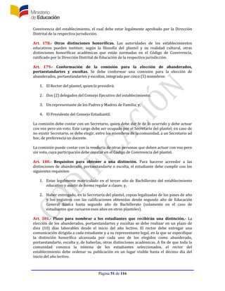 Página 51 de 116
Convivencia del establecimiento, el cual debe estar legalmente aprobado por la Dirección
Distrital de la respectiva jurisdicción.
Art. 178.- Otras distinciones honoríficas. Las autoridades de los establecimientos
educativos pueden instituir, según la filosofía del plantel y su realidad cultural, otras
distinciones honoríficas académicas que están normadas en el Código de Convivencia,
ratificado por la Dirección Distrital de Educación de la respectiva jurisdicción.
Art. 179.- Conformación de la comisión para la elección de abanderados,
portaestandartes y escoltas. Se debe conformar una comisión para la elección de
abanderados, portaestandartes y escoltas, integrada por cinco (5) miembros:
1. El Rector del plantel, quien la presidirá;
2. Dos (2) delegados del Consejo Ejecutivo del establecimiento;
3. Un representante de los Padres y Madres de Familia; y,
4. El Presidente del Consejo Estudiantil.
La comisión debe contar con un Secretario, quien debe dar fe de lo ocurrido y debe actuar
con voz pero sin voto. Este cargo debe ser ocupado por el Secretario del plantel; en caso de
no existir Secretario, se debe elegir, entre los miembros de la comunidad, a un Secretario ad
hoc, de preferencia un docente.
La comisión puede contar con la veeduría de otras personas que deben actuar con voz pero
sin voto, cuya participación debe constar en el Código de Convivencia del plantel.
Art. 180.- Requisitos para obtener a una distinción. Para hacerse acreedor a las
distinciones de abanderado, portaestandarte o escolta, el estudiante debe cumplir con los
siguientes requisitos:
1. Estar legalmente matriculado en el tercer año de Bachillerato del establecimiento
educativo y asistir de forma regular a clases; y,
2. Haber entregado, en la Secretaría del plantel, copias legalizadas de los pases de año
y los registros con las calificaciones obtenidas desde segundo año de Educación
General Básica hasta segundo año de Bachillerato (solamente en el caso de
estudiantes que cursaron esos años en otros planteles).
Art. 181.- Plazo para nombrar a los estudiantes que recibirán una distinción.- La
elección de los abanderados, portaestandartes y escoltas se debe realizar en un plazo de
diez (10) días laborables desde el inicio del año lectivo. El rector debe entregar una
comunicación dirigida a cada estudiante y a su representante legal, en la que se especifique
la distinción honorífica alcanzada por cada uno de los elegidos como abanderado,
portaestandarte, escolta y, de haberlas, otras distinciones académicas. A fin de que toda la
comunidad conozca la nómina de los estudiantes seleccionados, el rector del
establecimiento debe ordenar su publicación en un lugar visible hasta el décimo día del
inicio del año lectivo.
 