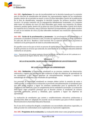 Página 52 de 116
Art. 182.- Apelaciones. En caso de inconformidad con la decisión tomada por la comisión
para la elección de abanderados del plantel, los representantes legales de los estudiantes
pueden, dentro de un período no mayor a cinco (5) días laborables a partir de la publicación
de la lista de abanderados, impugnar la decisión tomada. En primera instancia, deben
recurrir a la propia comisión con su impugnación debidamente sustentada, y la comisión
debe tener un máximo de cinco (5) días laborables para emitir una respuesta. En última
instancia, pueden apelar, dentro de un plazo de cinco (5) días laborables a partir de la fecha
de respuesta de la comisión, ante el Director Distrital correspondiente, quien debe resolver
el caso en un máximo de cinco (5) días laborables mediante una resolución administrativa
motivada.
Art. 183.- Fecha de la proclamación y juramento.- La proclamación del abanderado y el
juramento a la bandera se llevará a cabo, en todos los regímenes escolares, el 26 de septiembre
de cada año, Día de la Bandera a nivel nacional. Por su especial sentido cívico, el evento se
realizará con la participación de toda la comunidad educativa.
En aquellos casos en los que se inicie un proceso de apelación que no pueda resolverse antes de
la fecha prevista en el inciso que antecede, las autoridades de la institución educativa deberán
realizarla en otra fecha.
(Nota.- Texto del artículo 183 sustituido mediante el Decreto Ejecutivo No. 366 de 27 de junio de 2014, publicado en el
Segundo Suplemento del Registro Oficial No. 286 de 10 de julio de 2014.)
TÍTULO VI
DE LA EVALUACIÓN, CALIFICACIÓN Y PROMOCIÓN DE LOS ESTUDIANTES
CAPÍTULO I
DE LA EVALUACIÓN DE LOS APRENDIZAJES
Art. 184.- Definición. La evaluación estudiantil es un proceso continuo de observación,
valoración y registro de información que evidencia el logro de objetivos de aprendizaje de
los estudiantes y que incluye sistemas de retroalimentación, dirigidos a mejorar la
metodología de enseñanza y los resultados de aprendizaje.
Los procesos de evaluación estudiantil no siempre deben incluir la emisión de notas o
calificaciones. Lo esencial de la evaluación es proveerle retroalimentación al estudiante para
que este pueda mejorar y lograr los mínimos establecidos para la aprobación de las
asignaturas del currículo y para el cumplimiento de los estándares nacionales. La evaluación
debe tener como propósito principal que el docente oriente al estudiante de manera
oportuna, pertinente, precisa y detallada, para ayudarlo a lograr los objetivos de
aprendizaje.
La evaluación de estudiantes que asisten a establecimientos educativos unidocentes y
pluridocentes debe ser adaptada de acuerdo con la normativa que para el efecto expida el
Nivel Central de la Autoridad Educativa Nacional.
En el caso de la evaluación dirigida a estudiantes con necesidades educativas especiales, se
debe proceder de conformidad con lo explicitado en el presente reglamento.
Art. 185.- Propósitos de la evaluación. La evaluación debe tener como propósito principal
 