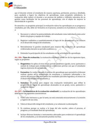 Página 53 de 116
que el docente oriente al estudiante de manera oportuna, pertinente, precisa y detallada,
para ayudarlo a lograr los objetivos de aprendizaje; como propósito subsidiario, la
evaluación debe inducir al docente a un proceso de análisis y reflexión valorativa de su
gestión como facilitador de los procesos de aprendizaje, con el objeto de mejorar la
efectividad de su gestión.
En atención a su propósito principal, la evaluación valora los aprendizajes en su progreso y
resultados; por ello, debe ser formativa en el proceso, sumativa en el producto y orientarse
a:
1. Reconocer y valorar las potencialidades del estudiante como individuo y como actor
dentro de grupos y equipos de trabajo;
2. Registrar cualitativa y cuantitativamente el logro de los aprendizajes y los avances
en el desarrollo integral del estudiante;
3. Retroalimentar la gestión estudiantil para mejorar los resultados de aprendizaje
evidenciados durante un periodo académico; y,
4. Estimular la participación de los estudiantes en las actividades de aprendizaje.
Art. 186.- Tipos de evaluación. La evaluación estudiantil puede ser de los siguientes tipos,
según su propósito:
1. Diagnóstica: Se aplica al inicio de un período académico (grado, curso, quimestre o
unidad de trabajo) para determinar las condiciones previas con que el estudiante
ingresa al proceso de aprendizaje;
2. Formativa: Se realiza durante el proceso de aprendizaje para permitirle al docente
realizar ajustes en la metodología de enseñanza, y mantener informados a los
actores del proceso educativo sobre los resultados parciales logrados y el avance en
el desarrollo integral del estudiante; y,
3. Sumativa: Se realiza para asignar una evaluación totalizadora que refleje la
proporción de logros de aprendizaje alcanzados en un grado, curso, quimestre o
unidad de trabajo.
Art. 187.- Características de la evaluación estudiantil. La evaluación de los aprendizajes
debe reunir las siguientes características:
1. Tiene valor intrínseco y, por lo tanto, no está conectada necesariamente a la emisión
y registro de una nota;
2. Valora el desarrollo integral del estudiante, y no solamente su desempeño;
3. Es continua porque se realiza a lo largo del año escolar, valora el proceso, el
progreso y el resultado final del aprendizaje;
4. Incluye diversos formatos e instrumentos adecuados para evidenciar el aprendizaje
de los estudiantes, y no únicamente pruebas escritas;
 