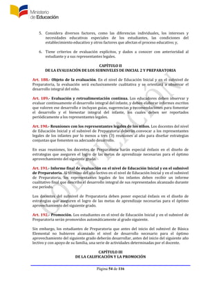 Página 54 de 116
5. Considera diversos factores, como las diferencias individuales, los intereses y
necesidades educativas especiales de los estudiantes, las condiciones del
establecimiento educativo y otros factores que afectan el proceso educativo; y,
6. Tiene criterios de evaluación explícitos, y dados a conocer con anterioridad al
estudiante y a sus representantes legales.
CAPÍTULO II
DE LA EVALUACIÓN DE LOS SUBNIVELES DE INICIAL 2 Y PREPARATORIA
Art. 188.- Objeto de la evaluación. En el nivel de Educación Inicial y en el subnivel de
Preparatoria, la evaluación será exclusivamente cualitativa y se orientará a observar el
desarrollo integral del niño.
Art. 189.- Evaluación y retroalimentación continua. Los educadores deben observar y
evaluar continuamente el desarrollo integral del infante, y deben elaborar informes escritos
que valoren ese desarrollo e incluyan guías, sugerencias y recomendaciones para fomentar
el desarrollo y el bienestar integral del infante, los cuales deben ser reportados
periódicamente a los representantes legales.
Art. 190.- Reuniones con los representantes legales de los niños. Los docentes del nivel
de Educación Inicial y el subnivel de Preparatoria deberán convocar a los representantes
legales de los infantes por lo menos a tres (3) reuniones al año para diseñar estrategias
conjuntas que fomenten su adecuado desarrollo.
En esas reuniones, los docentes de Preparatoria harán especial énfasis en el diseño de
estrategias que aseguren el logro de las metas de aprendizaje necesarias para el óptimo
aprovechamiento del siguiente grado.
Art. 191.- Informe final de evaluación en el nivel de Educación Inicial y en el subnivel
de Preparatoria. Al término del año lectivo en el nivel de Educación Inicial y en el subnivel
de Preparatoria, los representantes legales de los infantes deben recibir un informe
cualitativo final que describa el desarrollo integral de sus representados alcanzado durante
ese período.
Los docentes del subnivel de Preparatoria deben poner especial énfasis en el diseño de
estrategias que aseguren el logro de las metas de aprendizaje necesarias para el óptimo
aprovechamiento del siguiente grado.
Art. 192.- Promoción. Los estudiantes en el nivel de Educación Inicial y en el subnivel de
Preparatoria serán promovidos automáticamente al grado siguiente.
Sin embargo, los estudiantes de Preparatoria que antes del inicio del subnivel de Básica
Elemental no hubieren alcanzado el nivel de desarrollo necesario para el óptimo
aprovechamiento del siguiente grado deberán desarrollar, antes del inicio del siguiente año
lectivo y con apoyo de su familia, una serie de actividades determinadas por el docente.
CAPÍTULO III
DE LA CALIFICACIÓN Y LA PROMOCIÓN
 