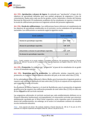 Página 55 de 116
Art. 193.- Aprobación y alcance de logros. Se entiende por "aprobación" al logro de los
objetivos de aprendizaje definidos para una unidad, programa de asignatura o área de
conocimiento, fijados para cada uno de los grados, cursos, subniveles y niveles del Sistema
Nacional de Educación. El rendimiento académico de los estudiantes se expresa a través de
la escala de calificaciones prevista en el siguiente artículo del presente reglamento.
Art. 194.- Escala de calificaciones.- Las calificaciones hacen referencia al cumplimiento de
los objetivos de aprendizaje establecidos en el currículo y en los estándares de aprendizaje
nacionales. Las calificaciones se asentarán según la siguiente escala:
Escala cualitativa Escala cuantitativa
Domina los aprendizajes requeridos. 9,00 - 10,00
Alcanza los aprendizajes requeridos. 7,00 - 8,99
Está próximo a alcanzar los aprendizajes requeridos. 4,01 - 6,99
No alcanza los aprendizajes requeridos. ≤ 4
(Nota.- Cuadro contentivo de la escala cualitativa y cuantitativa del artículo 194 reemplazado mediante el Decreto
Ejecutivo No. 366 de 27 de junio de 2014, publicado en el Segundo Suplemento del Registro Oficial No. 286 de 10 de
julio de 2014.)
Art. 195.- Promoción. Se entiende por "promoción" al paso de los estudiantes de un grado
o curso al inmediato superior.
Art. 196.- Requisitos para la promoción. La calificación mínima requerida para la
promoción, en cualquier establecimiento educativo del país, es de siete sobre diez (7/10).
En los subniveles de Básica Elemental y Básica Media, para la promoción al siguiente grado se
requiere una calificación promedio de siete sobre diez (7/10) en el conjunto de las asignaturas
que componen la malla curricular.
En el subnivel de Básica Superior y el nivel de Bachillerato, para la promoción al siguiente
grado o curso, se requiere una calificación promedio de siete sobre diez (7/10) en cada una
de las asignaturas del currículo nacional.
Las asignaturas adicionales al currículo nacional que cada establecimiento definiere en su
Proyecto Educativo Institucional, correspondientes a la innovación curricular que estuviere
debidamente aprobada por el Nivel Zonal respectivo, serán requisitos para la promoción
dentro del establecimiento; sin embargo, no lo serán si el estudiante continúa sus estudios
en otra institución educativa.
(Nota.- Inciso segundo del artículo 196 sustituido mediante el Decreto Ejecutivo No. 366 de 27 de junio de 2014,
publicado en el Segundo Suplemento del Registro Oficial No. 286 de 10 de julio de 2014.)
 