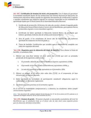 Página 56 de 116
Art. 197.- Certificados de término de nivel y de promoción. Con el objeto de garantizar
la movilidad estudiantil dentro de las instituciones del Sistema Nacional de Educación, las
instituciones educativas deben expedir los siguientes documentos de certificación y registro
a aquellos estudiantes que hubieren logrado los mínimos requeridos en los estándares de
aprendizaje fijados por el Nivel Central de la Autoridad Educativa Nacional:
1. Certificado de promoción. Al término de cada año escolar y desde el segundo grado
de Educación General Básica hasta el tercer año de Bachillerato, para quienes fueren
promovidos al grado o curso inmediato superior;
2. Certificado de haber aprobado la Educación General Básica. Al estudiante que
hubiere aprobado el décimo año de la Educación General Básica;
3. Acta de grado. A los estudiantes de tercer año de Bachillerato que hubieren
aprobado los exámenes escritos de grado; y,
4. Título de bachiller. Certificación que acredita que el estudiante ha cumplido con
todos los requisitos del nivel.
“Art. 198.- Requisitos para la obtención del título de bachiller. Para obtener el título de
bachiller, el estudiante debe:
1. Obtener una nota final mínima de siete sobre diez (7/10) que será un promedio
ponderado de lassiguientes calificaciones:
i. El promedio obtenido en elsubnivel de BásicaSuperior, equivalente al30%;
ii. El promedio de los tres (3) años de Bachillerato, equivalente al40%; y,
iii. La nota del examen de grado, equivalente en el promedio a 30%.
2. Obtener un puntaje de al menos siete sobre diez (7/10) en el componente de base
estructurada del examen degrado.
3. Haber aprobado las actividades de participación estudiantil obligatorias, según lo
contemplado en elpresente reglamento.
4. Losdemás requisitos previstos en la normativa vigente.
En el caso de las modalidades semipresencial y a distancia, los estudiantes deben cumplir
con los mismos requisitos.”
(Nota.- Texto del artículo 198, sustituido mediante Decreto Ejecutivo No. 811 de 22 de octubre de 2015, publicado en el
Suplemento del Registro Oficial No. 635 de 25 de noviembre de 2015.)
“Art. 199.- Examen de grado.- El examen de grado es una prueba acumulativa del nivel de
Bachillerato que el estudiante rinde en el tercer año de este nivel como requisito previo
para la obtención del título de bachiller.
 