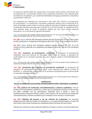 Página 57 de 116
El examen de grado tendrá dos componentes: una primera parte de base estructurada que
corresponde a los conocimientos mínimos de los estándares nacionales y una segunda parte
de evaluación de aptitudes que considerará habilidades de lenguaje,pensamiento matemático
y pensamiento abstracto.
Los estudiantes que obtengan una nota menor a siete sobre diez (7/10) en el componente
de conocimiento o no alcanzaren el promedio ponderado mínimo para la obtención de su
título de bachiller,podrán rendir un examen supletorio degrado en lasfechas establecidas por
la Autoridad Educativa Nacional para el efecto. En el caso de persistir la insuficiencia de la
nota obtenida luego de rendir el supletorio, podrán por una única ocasión adicional
presentarse en la convocatoria siguiente del examen.”
(Nota.- Texto del artículo 199, sustituido mediante Decreto Ejecutivo No. 811 de 22 de octubre de 2015 publicado en el
Suplemento del Registro Oficial No. 635 de 25 de noviembre de 2015.)
Art. 200.- (Nota: Artículo 200, Derogado mediante Decreto Ejecutivo No. 811 de 22 de octubre
de 2015, publicado en el Suplemento del Registro Oficial No. 635 de 25 de noviembre de 2015.)
Art. 201.- (Nota: Artículo 201, Derogado mediante Decreto Ejecutivo No. 811, de 22 de
octubre de 2015, publicado en el Suplemento del Registro Oficial No. 635 de 25 de noviembre
de 2015.)
“Art. 202.- Programa de participación estudiantil. El programa de participación
estudiantil tiene una duración de doscientas (200) horas de trabajo, a ejecutarse de
conformidad con la normativa específica que para el efecto expida la Autoridad Educativa
Nacional.”
(Nota.- Texto del artículo 202, sustituido mediante Decreto Ejecutivo No. 811 de 22 de octubre de 2015, publicado en el
Suplemento del Registro Oficial No. 635 de 25 de noviembre de 2015.)
“Art. 203.- Aprobación del programa de participación estudiantil. La aprobación del
programa de participación estudiantil, fijado como requisito para obtener el título de
bachiller, se realizará de conformidad con la normativa específicaque para el efecto expida
la Autoridad Educativa Nacional.”
(Nota.- Texto del artículo 203, reemplazado mediante Decreto Ejecutivo No. 811, de 22 de octubre de 2015, publicado en
el Suplemento del Registro Oficial No. 635 de 25 de noviembre de 2015.)
CAPÍTULO IV
DE LAS ACCIONES DE EVALUACIÓN, RETROALIMENTACIÓN Y REFUERZO ACADÉMICO
Art. 204.- Proceso de evaluación, retroalimentación y refuerzo académico. A fin de
promover el mejoramiento académico y evitar que los estudiantes finalicen el año escolar
sin haber cumplido con los aprendizajes esperados para el grado o curso, los
establecimientos educativos deben cumplir, como mínimo, con los procesos de evaluación,
retroalimentación y refuerzo académico que se detallan en los artículos a continuación.
Art. 205.- Difusión del proceso y de los criterios de evaluación. Los docentes
obligatoriamente deberán notificar al estudiante y a sus representantes legales, al inicio del
año escolar, cómo serán evaluados los estudiantes hasta el término del año escolar.
Además, los criterios de cada evaluación deberán ser dados a conocer con anterioridad a los
 
