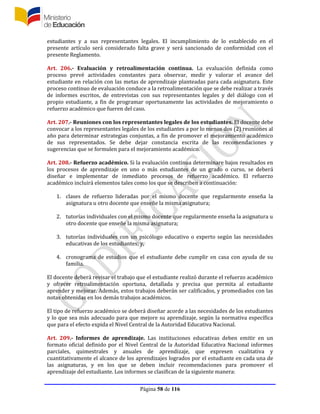 Página 58 de 116
estudiantes y a sus representantes legales. El incumplimiento de lo establecido en el
presente artículo será considerado falta grave y será sancionado de conformidad con el
presente Reglamento.
Art. 206.- Evaluación y retroalimentación continua. La evaluación definida como
proceso prevé actividades constantes para observar, medir y valorar el avance del
estudiante en relación con las metas de aprendizaje planteadas para cada asignatura. Este
proceso continuo de evaluación conduce a la retroalimentación que se debe realizar a través
de informes escritos, de entrevistas con sus representantes legales y del diálogo con el
propio estudiante, a fin de programar oportunamente las actividades de mejoramiento o
refuerzo académico que fueren del caso.
Art. 207.- Reuniones con los representantes legales de los estudiantes. El docente debe
convocar a los representantes legales de los estudiantes a por lo menos dos (2) reuniones al
año para determinar estrategias conjuntas, a fin de promover el mejoramiento académico
de sus representados. Se debe dejar constancia escrita de las recomendaciones y
sugerencias que se formulen para el mejoramiento académico.
Art. 208.- Refuerzo académico. Si la evaluación continua determinare bajos resultados en
los procesos de aprendizaje en uno o más estudiantes de un grado o curso, se deberá
diseñar e implementar de inmediato procesos de refuerzo académico. El refuerzo
académico incluirá elementos tales como los que se describen a continuación:
1. clases de refuerzo lideradas por el mismo docente que regularmente enseña la
asignatura u otro docente que enseñe la misma asignatura;
2. tutorías individuales con el mismo docente que regularmente enseña la asignatura u
otro docente que enseñe la misma asignatura;
3. tutorías individuales con un psicólogo educativo o experto según las necesidades
educativas de los estudiantes; y,
4. cronograma de estudios que el estudiante debe cumplir en casa con ayuda de su
familia.
El docente deberá revisar el trabajo que el estudiante realizó durante el refuerzo académico
y ofrecer retroalimentación oportuna, detallada y precisa que permita al estudiante
aprender y mejorar. Además, estos trabajos deberán ser calificados, y promediados con las
notas obtenidas en los demás trabajos académicos.
El tipo de refuerzo académico se deberá diseñar acorde a las necesidades de los estudiantes
y lo que sea más adecuado para que mejore su aprendizaje, según la normativa específica
que para el efecto expida el Nivel Central de la Autoridad Educativa Nacional.
Art. 209.- Informes de aprendizaje. Las instituciones educativas deben emitir en un
formato oficial definido por el Nivel Central de la Autoridad Educativa Nacional informes
parciales, quimestrales y anuales de aprendizaje, que expresen cualitativa y
cuantitativamente el alcance de los aprendizajes logrados por el estudiante en cada una de
las asignaturas, y en los que se deben incluir recomendaciones para promover el
aprendizaje del estudiante. Los informes se clasifican de la siguiente manera:
 