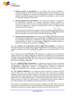 Página 59 de 116
1. Informe parcial de aprendizaje. Es un informe que expresa cualitativa y
cuantitativamente el alcance de los aprendizajes logrados por el estudiante en cada
una de las asignaturas, y formula recomendaciones y planes de mejoramiento
académico que deben seguirse durante un período determinado, tal como se prevé
en el Proyecto Educativo Institucional.
2. Informe quimestral de aprendizaje. Es un informe que contiene el promedio de
las calificaciones parciales y el examen quimestral. Expresa cualitativa y
cuantitativamente el alcance de los aprendizajes logrados por el estudiante en cada
una de las asignaturas, y formula recomendaciones y planes de mejoramiento
académico que deben seguirse.
La nota del examen quimestral no puede ser mayor al veinte por ciento (20 %) de la
nota total del quimestre correspondiente a cada asignatura, y el porcentaje restante
debe corresponder a las notas parciales obtenidas durante ese período.
3. Informe anual de aprendizaje. Es un informe que contiene el promedio de las dos
(2) calificaciones quimestrales, expresa cualitativa y cuantitativamente el alcance de
los aprendizajes logrados por el estudiante en cada una de las asignaturas, formula
recomendaciones y planes de mejoramiento académico que deben seguirse, y
determina resultados de aprobación y reprobación.
Art. 210.- Examen de recuperación o de la mejora del promedio. El examen de
recuperación tiene como objetivo dar la oportunidad de mejorar los promedios y se ofrece a
cualquier estudiante que hubiere aprobado la asignatura con un promedio inferior a diez
(10).
Para el efecto, quince (15) días después de publicadas las calificaciones, los estudiantes
podrán rendir por una sola vez una prueba recuperatoria acumulativa, cuyo resultado debe
reemplazar al promedio quimestral más bajo, y debe servir solo para el mejoramiento de un
promedio quimestral. Si la nota fuere más baja que la obtenida en los promedios
quimestrales, deberá ser desechada.
Art. 211.- Prueba de base estructurada. Se entiende por prueba de base estructurada
aquella que ofrece respuestas alternas como verdadero y falso, identificación y ubicación de
conocimientos, jerarquización, relación o correspondencia, análisis de relaciones,
completación o respuesta breve, analogías, opción múltiple y multi-ítem de base común.
Art. 212.- Examen supletorio. Si un estudiante hubiere obtenido un puntaje promedio
anual de cinco (5) a seis coma nueve (6,9) sobre diez como nota final de cualquier
asignatura, podrá rendir un examen supletorio acumulativo, que será una prueba de base
estructurada. El examen supletorio se rendirá en un plazo de quince (15) días posterior a la
publicación de las calificaciones finales. La institución educativa deberá ofrecer clases de
refuerzo durante los quince (15) días previos a la administración del examen supletorio,
con el fin de preparar a los estudiantes que deban presentarse a este examen.
Para aprobar una asignatura a través del examen supletorio, se debe obtener una nota
mínima de siete sobre diez (7/10), sin aproximaciones. El promedio final de una asignatura
aprobada por medio de un examen supletorio siempre será siete sobre diez (7/10).
 