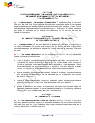 Página 6 de 116
CAPÍTULO II
DE LAS COMPETENCIAS Y FUNCIONES DE LA AUTORIDAD EDUCATIVA
NACIONAL EN RELACIÓN CON EL SISTEMA NACIONAL DE
EVALUACIÓN EDUCATIVA
Art. 15.- Competencias relacionadas a la evaluación. El Nivel Central de la Autoridad
Educativa Nacional debe definir políticas de evaluación y rendición social de cuentas que
sirvan de marco para el trabajo del Instituto. Como parte de estas políticas, el Nivel Central
de la Autoridad Educativa Nacional establece estándares e indicadores de calidad educativa,
que deben ser utilizados en las evaluaciones realizadas por el Instituto Nacional de
Evaluación Educativa.
CAPÍTULO III
DE LAS COMPETENCIAS Y FUNCIONES DEL INSTITUTO NACIONAL
DE EVALUACIÓN EDUCATIVA
Art. 16.- Competencias. El Instituto Nacional de Evaluación Educativa es una instancia
encargada de la evaluación integral, interna y externa, del Sistema Nacional de Educación,
en cumplimiento de las políticas de evaluación establecidas por la Autoridad Educativa
Nacional.
Art. 17.- Funciones y atribuciones. Son funciones y atribuciones del Instituto Nacional de
Evaluación Educativa las siguientes:
1. Construir y aplicar los indicadores de calidad de la educación y los instrumentos para la
evaluación del Sistema Nacional de Educación, los cuales deben tener pertinencia
cultural y lingüística, deben estar basados en los estándares e indicadores de calidad
educativa definidos por el Nivel Central de la Autoridad Educativa Nacional, y deben
cumplir con las políticas públicas de evaluación educativa establecidas por ella;
2. Aplicar protocolos de seguridad en el diseño y toma de pruebas y otros instrumentos
para garantizar la confiabilidad de los resultados de las evaluaciones del Sistema
Nacional de Educación;
3. Diseñar y aplicar cuestionarios de factores asociados y otros instrumentos similares
según lo requerido por el Nivel Central de la Autoridad Educativa Nacional; y,
4. Diseñar y administrar un sistema de información en el cual debe ingresar todos los
resultados obtenidos mediante la aplicación de instrumentos de evaluación, y garantizar
el acceso de la Autoridad Educativa Nacional a dicho sistema.
CAPÍTULO IV
DE LA EVALUACIÓN EDUCATIVA
Art. 18.- Políticas nacionales de evaluación educativa. El Nivel Central de la Autoridad
Educativa Nacional establece las políticas nacionales de evaluación del Sistema Nacional de
Educación, que a su vez sirven de marco para los procesos evaluativos realizados por el
Instituto Nacional de Evaluación Educativa.
 