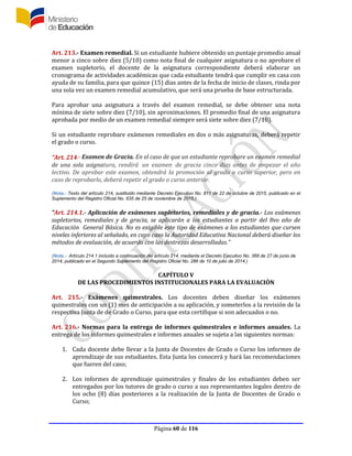 Página 60 de 116
Art. 213.- Examen remedial. Si un estudiante hubiere obtenido un puntaje promedio anual
menor a cinco sobre diez (5/10) como nota final de cualquier asignatura o no aprobare el
examen supletorio, el docente de la asignatura correspondiente deberá elaborar un
cronograma de actividades académicas que cada estudiante tendrá que cumplir en casa con
ayuda de su familia, para que quince (15) días antes de la fecha de inicio de clases, rinda por
una sola vez un examen remedial acumulativo, que será una prueba de base estructurada.
Para aprobar una asignatura a través del examen remedial, se debe obtener una nota
mínima de siete sobre diez (7/10), sin aproximaciones. El promedio final de una asignatura
aprobada por medio de un examen remedial siempre será siete sobre diez (7/10).
Si un estudiante reprobare exámenes remediales en dos o más asignaturas, deberá repetir
el grado o curso.
“Art. 214.- Examen de Gracia. En el caso de que un estudiante reprobare un examen remedial
de una sola asignatura, rendirá un examen de gracia cinco días antes de empezar el año
lectivo. De aprobar este examen, obtendrá la promoción al grado o curso superior, pero en
caso de reprobarlo, deberá repetir el grado o curso anterior.
(Nota.- Texto del artículo 214, sustituido mediante Decreto Ejecutivo No. 811 de 22 de octubre de 2015, publicado en el
Suplemento del Registro Oficial No. 635 de 25 de noviembre de 2015.)
“Art. 214.1.- Aplicación de exámenes supletorios, remediales y de gracia.- Los exámenes
supletorios, remediales y de gracia, se aplicarán a los estudiantes a partir del 8vo año de
Educación General Básica. No es exigible este tipo de exámenes a los estudiantes que cursen
niveles inferiores al señalado, en cuyo caso la Autoridad Educativa Nacional deberá diseñar los
métodos de evaluación, de acuerdo con las destrezas desarrolladas.”
(Nota.- Artículo 214.1 incluído a continuación del artículo 214, mediante el Decreto Ejecutivo No. 366 de 27 de junio de
2014, publicado en el Segundo Suplemento del Registro Oficial No. 286 de 10 de julio de 2014.)
CAPÍTULO V
DE LAS PROCEDIMIENTOS INSTITUCIONALES PARA LA EVALUACIÓN
Art. 215.- Exámenes quimestrales. Los docentes deben diseñar los exámenes
quimestrales con un (1) mes de anticipación a su aplicación, y someterlos a la revisión de la
respectiva Junta de de Grado o Curso, para que esta certifique si son adecuados o no.
Art. 216.- Normas para la entrega de informes quimestrales e informes anuales. La
entrega de los informes quimestrales e informes anuales se sujeta a las siguientes normas:
1. Cada docente debe llevar a la Junta de Docentes de Grado o Curso los informes de
aprendizaje de sus estudiantes. Esta Junta los conocerá y hará las recomendaciones
que fueren del caso;
2. Los informes de aprendizaje quimestrales y finales de los estudiantes deben ser
entregados por los tutores de grado o curso a sus representantes legales dentro de
los ocho (8) días posteriores a la realización de la Junta de Docentes de Grado o
Curso;
 