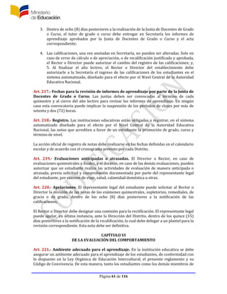 Página 61 de 116
3. Dentro de ocho (8) días posteriores a la realización de la Junta de Docentes de Grado
o Curso, el tutor de grado o curso debe entregar en Secretaría los informes de
aprendizaje aprobados por la Junta de Docentes de Grado o Curso y el acta
correspondiente;
4. Las calificaciones, una vez anotadas en Secretaría, no pueden ser alteradas. Solo en
caso de error de cálculo o de apreciación, o de recalificación justificada y aprobada,
el Rector o Director puede autorizar el cambio del registro de las calificaciones; y,
5. Al finalizar el año lectivo, el Rector o Director del establecimiento debe
autorizarle a la Secretaría el ingreso de las calificaciones de los estudiantes en el
sistema automatizado, diseñado para el efecto por el Nivel Central de la Autoridad
Educativa Nacional.
Art. 217.- Fechas para la revisión de informes de aprendizaje por parte de la Junta de
Docentes de Grado o Curso. Las juntas deben ser convocadas al término de cada
quimestre y al cierre del año lectivo para revisar los informes de aprendizaje. En ningún
caso esta convocatoria puede implicar la suspensión de los períodos de clases por más de
setenta y dos (72) horas.
Art. 218.- Registro. Las instituciones educativas están obligadas a registrar, en el sistema
automatizado diseñado para el efecto por el Nivel Central de la Autoridad Educativa
Nacional, las notas que acrediten a favor de un estudiante la promoción de grado, curso y
término de nivel.
La acción oficial de registro de notas debe realizarse en las fechas definidas en el calendario
escolar y de acuerdo con el cronograma previsto por cada Distrito.
Art. 219.- Evaluaciones anticipadas o atrasadas. El Director o Rector, en caso de
evaluaciones quimestrales o finales, y el docente, en caso de las demás evaluaciones, pueden
autorizar que un estudiante realice las actividades de evaluación de manera anticipada o
atrasada, previa solicitud y comprobación documentada por parte del representante legal
del estudiante, por razones de viaje, salud, calamidad doméstica u otras.
Art. 220.- Apelaciones. El representante legal del estudiante puede solicitar al Rector o
Director la revisión de las notas de los exámenes quimestrales, supletorios, remediales, de
gracia o de grado, dentro de los ocho (8) días posteriores a la notificación de las
calificaciones.
El Rector o Director debe designar una comisión para la rectificación. El representante legal
puede apelar, en última instancia, ante la Dirección del Distrito, dentro de los quince (15)
días posteriores a la notificación de la recalificación, la cual debe delegar a un plantel para la
revisión correspondiente. Esta nota debe ser definitiva.
CAPÍTULO VI
DE LA EVALUACIÓN DEL COMPORTAMIENTO
Art. 221.- Ambiente adecuado para el aprendizaje. En la institución educativa se debe
asegurar un ambiente adecuado para el aprendizaje de los estudiantes, de conformidad con
lo dispuesto en la Ley Orgánica de Educación Intercultural, el presente reglamento y su
Código de Convivencia. De esta manera, tanto los estudiantes como los demás miembros de
 