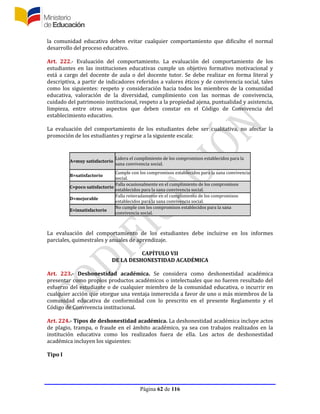Página 62 de 116
la comunidad educativa deben evitar cualquier comportamiento que dificulte el normal
desarrollo del proceso educativo.
Art. 222.- Evaluación del comportamiento. La evaluación del comportamiento de los
estudiantes en las instituciones educativas cumple un objetivo formativo motivacional y
está a cargo del docente de aula o del docente tutor. Se debe realizar en forma literal y
descriptiva, a partir de indicadores referidos a valores éticos y de convivencia social, tales
como los siguientes: respeto y consideración hacia todos los miembros de la comunidad
educativa, valoración de la diversidad, cumplimiento con las normas de convivencia,
cuidado del patrimonio institucional, respeto a la propiedad ajena, puntualidad y asistencia,
limpieza, entre otros aspectos que deben constar en el Código de Convivencia del
establecimiento educativo.
La evaluación del comportamiento de los estudiantes debe ser cualitativa, no afectar la
promoción de los estudiantes y regirse a la siguiente escala:
A=muy satisfactorio
Lidera el cumplimiento de los compromisos establecidos para la
sana convivencia social.
B=satisfactorio
Cumple con los compromisos establecidos para la sana convivencia
social.
C=poco satisfactorio
Falla ocasionalmente en el cumplimiento de los compromisos
establecidos para la sana convivencia social.
D=mejorable
Falla reiteradamente en el cumplimiento de los compromisos
establecidos para la sana convivencia social.
E=insatisfactorio
No cumple con los compromisos establecidos para la sana
convivencia social.
La evaluación del comportamiento de los estudiantes debe incluirse en los informes
parciales, quimestrales y anuales de aprendizaje.
CAPÍTULO VII
DE LA DESHONESTIDAD ACADÉMICA
Art. 223.- Deshonestidad académica. Se considera como deshonestidad académica
presentar como propios productos académicos o intelectuales que no fueren resultado del
esfuerzo del estudiante o de cualquier miembro de la comunidad educativa, o incurrir en
cualquier acción que otorgue una ventaja inmerecida a favor de uno o más miembros de la
comunidad educativa de conformidad con lo prescrito en el presente Reglamento y el
Código de Convivencia institucional.
Art. 224.- Tipos de deshonestidad académica. La deshonestidad académica incluye actos
de plagio, trampa, o fraude en el ámbito académico, ya sea con trabajos realizados en la
institución educativa como los realizados fuera de ella. Los actos de deshonestidad
académica incluyen los siguientes:
Tipo I
 