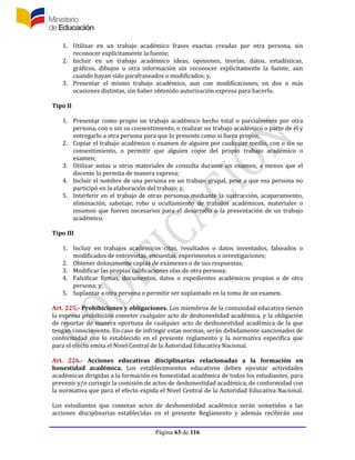 Página 63 de 116
1. Utilizar en un trabajo académico frases exactas creadas por otra persona, sin
reconocer explícitamente la fuente;
2. Incluir en un trabajo académico ideas, opiniones, teorías, datos, estadísticas,
gráficos, dibujos u otra información sin reconocer explícitamente la fuente, aún
cuando hayan sido parafraseados o modificados; y,
3. Presentar el mismo trabajo académico, aun con modificaciones, en dos o más
ocasiones distintas, sin haber obtenido autorización expresa para hacerlo.
Tipo II
1. Presentar como propio un trabajo académico hecho total o parcialmente por otra
persona, con o sin su consentimiento, o realizar un trabajo académico o parte de él y
entregarlo a otra persona para que lo presente como si fuera propio;
2. Copiar el trabajo académico o examen de alguien por cualquier medio, con o sin su
consentimiento, o permitir que alguien copie del propio trabajo académico o
examen;
3. Utilizar notas u otros materiales de consulta durante un examen, a menos que el
docente lo permita de manera expresa;
4. Incluir el nombre de una persona en un trabajo grupal, pese a que esa persona no
participó en la elaboración del trabajo; y,
5. Interferir en el trabajo de otras personas mediante la sustracción, acaparamiento,
eliminación, sabotaje, robo u ocultamiento de trabajos académicos, materiales o
insumos que fueren necesarios para el desarrollo o la presentación de un trabajo
académico.
Tipo III
1. Incluir en trabajos académicos citas, resultados o datos inventados, falseados o
modificados de entrevistas, encuestas, experimentos o investigaciones;
2. Obtener dolosamente copias de exámenes o de sus respuestas;
3. Modificar las propias calificaciones olas de otra persona;
4. Falsificar firmas, documentos, datos o expedientes académicos propios o de otra
persona; y,
5. Suplantar a otra persona o permitir ser suplantado en la toma de un examen.
Art. 225.- Prohibiciones y obligaciones. Los miembros de la comunidad educativa tienen
la expresa prohibición cometer cualquier acto de deshonestidad académica, y la obligación
de reportar de manera oportuna de cualquier acto de deshonestidad académica de la que
tengan conocimiento. En caso de infringir estas normas, serán debidamente sancionados de
conformidad con lo establecido en el presente reglamento y la normativa específica que
para el efecto emita el Nivel Central de la Autoridad Educativa Nacional.
Art. 226.- Acciones educativas disciplinarias relacionadas a la formación en
honestidad académica. Los establecimientos educativos deben ejecutar actividades
académicas dirigidas a la formación en honestidad académica de todos los estudiantes, para
prevenir y/o corregir la comisión de actos de deshonestidad académica, de conformidad con
la normativa que para el efecto expida el Nivel Central de la Autoridad Educativa Nacional.
Los estudiantes que cometan actos de deshonestidad académica serán sometidos a las
acciones disciplinarias establecidas en el presente Reglamento y además recibirán una
 