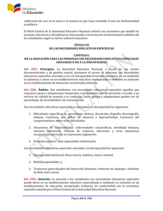 Página 64 de 116
calificación de cero en la tarea o el examen en que haya cometido el acto de deshonestidad
académica.
El Nivel Central de la Autoridad Educativa Nacional emitirá una normativa que detalle las
acciones educativas y disciplinarias relacionadas a la formación en honestidad académica de
los estudiantes según su nivel y subnivel educativo.
TÍTULO VII
DE LAS NECESIDADES EDUCATIVAS ESPECÍFICAS
CAPÍTULO I
DE LA EDUCACIÓN PARA LAS PERSONAS CON NECESIDADES EDUCATIVAS ESPECIALES
ASOCIADAS O NO A LA DISCAPACIDAD
Art. 227.- Principios. La Autoridad Educativa Nacional, a través de sus niveles
desconcentrados y de gestión central, promueve el acceso de personas con necesidades
educativas especiales asociadas o no a la discapacidad al servicio educativo, ya sea mediante
la asistencia a clases en un establecimiento educativo especializado o mediante su inclusión
en un establecimiento de educación escolarizada ordinaria.
Art. 228.- Ámbito. Son estudiantes con necesidades educativas especiales aquellos que
requieren apoyo o adaptaciones temporales o permanentes que les permitan o acceder a un
servicio de calidad de acuerdo a su condición. Estos apoyos y adaptaciones pueden ser de
aprendizaje, de accesibilidad o de comunicación.
Son necesidades educativas especiales no asociadas a la discapacidad las siguientes:
1. Dificultades específicas de aprendizaje: dislexia, discalculia, disgrafía, disortografía,
disfasia, trastornos por déficit de atención e hiperactividad, trastornos del
comportamiento, entre otras dificultades.
2. Situaciones de vulnerabilidad: enfermedades catastróficas, movilidad humana,
menores infractores, víctimas de violencia, adicciones y otras situaciones
excepcionales previstas en el presente reglamento.
3. Dotación superior: altas capacidades intelectuales.
Son necesidades educativas especiales asociadas a la discapacidad las siguientes:
1. Discapacidad intelectual, física-motriz, auditiva, visual o mental;
2. Multidiscapacidades; y,
3. Trastornos generalizados del desarrollo (Autismo, síndrome de Asperger, síndrome
de Rett, entre otros).
Art. 229.- Atención. La atención a los estudiantes con necesidades educativas especiales
puede darse en un establecimiento educativo especializado o mediante su inclusión en un
establecimiento de educación escolarizada ordinaria, de conformidad con la normativa
específica emitida por el Nivel Central de la Autoridad Educativa Nacional.
 