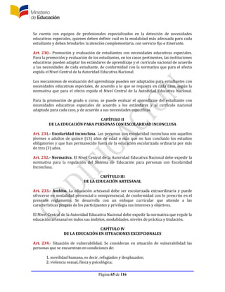 Página 65 de 116
Se cuenta con equipos de profesionales especializados en la detección de necesidades
educativas especiales, quienes deben definir cuál es la modalidad más adecuada para cada
estudiante y deben brindarles la atención complementaria, con servicio fijo e itinerante.
Art. 230.- Promoción y evaluación de estudiantes con necesidades educativas especiales.
Para la promoción y evaluación de los estudiantes, en los casos pertinentes, las instituciones
educativas pueden adaptar los estándares de aprendizaje y el currículo nacional de acuerdo
a las necesidades de cada estudiante, de conformidad con la normativa que para el efecto
expida el Nivel Central de la Autoridad Educativa Nacional.
Los mecanismos de evaluación del aprendizaje pueden ser adaptados para estudiantes con
necesidades educativas especiales, de acuerdo a lo que se requiera en cada caso, según la
normativa que para el efecto expida el Nivel Central de la Autoridad Educativa Nacional.
Para la promoción de grado o curso, se puede evaluar el aprendizaje del estudiante con
necesidades educativas especiales de acuerdo a los estándares y al currículo nacional
adaptado para cada caso, y de acuerdo a sus necesidades específicas.
CAPÍTULO II
DE LA EDUCACIÓN PARA PERSONAS CON ESCOLARIDAD INCONCLUSA
Art. 231.- Escolaridad inconclusa. Las personas con escolaridad inconclusa son aquellos
jóvenes o adultos de quince (15) años de edad o más que no han concluido los estudios
obligatorios y que han permanecido fuera de la educación escolarizada ordinaria por más
de tres (3) años.
Art. 232.- Normativa. El Nivel Central de la Autoridad Educativa Nacional debe expedir la
normativa para la regulación del Sistema de Educación para personas con Escolaridad
Inconclusa.
CAPÍTULO III
DE LA EDUCACIÓN ARTESANAL
Art. 233.- Ámbito. La educación artesanal debe ser escolarizada extraordinaria y puede
ofrecerse en modalidad presencial o semipresencial, de conformidad con lo prescrito en el
presente reglamento. Se desarrolla con un enfoque curricular que atiende a las
características propias de los participantes y privilegia sus intereses y objetivos.
El Nivel Central de la Autoridad Educativa Nacional debe expedir la normativa que regule la
educación artesanal en todos sus ámbitos, modalidades, niveles de práctica y titulación.
CAPÍTULO IV
DE LA EDUCACIÓN EN SITUACIONES EXCEPCIONALES
Art. 234.- Situación de vulnerabilidad. Se consideran en situación de vulnerabilidad las
personas que se encuentran en condiciones de:
1. movilidad humana, es decir, refugiados y desplazados;
2. violencia sexual, física y psicológica;
 
