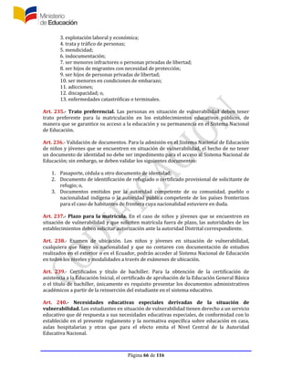 Página 66 de 116
3. explotación laboral y económica;
4. trata y tráfico de personas;
5. mendicidad;
6. indocumentación;
7. ser menores infractores o personas privadas de libertad;
8. ser hijos de migrantes con necesidad de protección;
9. ser hijos de personas privadas de libertad;
10. ser menores en condiciones de embarazo;
11. adicciones;
12. discapacidad; o,
13. enfermedades catastróficas o terminales.
Art. 235.- Trato preferencial. Las personas en situación de vulnerabilidad deben tener
trato preferente para la matriculación en los establecimientos educativos públicos, de
manera que se garantice su acceso a la educación y su permanencia en el Sistema Nacional
de Educación.
Art. 236.- Validación de documentos. Para la admisión en el Sistema Nacional de Educación
de niños y jóvenes que se encuentren en situación de vulnerabilidad, el hecho de no tener
un documento de identidad no debe ser impedimento para el acceso al Sistema Nacional de
Educación; sin embargo, se deben validar los siguientes documentos:
1. Pasaporte, cédula u otro documento de identidad;
2. Documento de identificación de refugiado o certificado provisional de solicitante de
refugio; o,
3. Documentos emitidos por la autoridad competente de su comunidad, pueblo o
nacionalidad indígena o la autoridad pública competente de los países fronterizos
para el caso de habitantes de frontera cuya nacionalidad estuviere en duda.
Art. 237.- Plazo para la matrícula. En el caso de niños y jóvenes que se encuentren en
situación de vulnerabilidad y que soliciten matrícula fuera de plazo, las autoridades de los
establecimientos deben solicitar autorización ante la autoridad Distrital correspondiente.
Art. 238.- Examen de ubicación. Los niños y jóvenes en situación de vulnerabilidad,
cualquiera que fuere su nacionalidad y que no contaren con documentación de estudios
realizados en el exterior o en el Ecuador, podrán acceder al Sistema Nacional de Educación
en todos los niveles y modalidades a través de exámenes de ubicación.
Art. 239.- Certificados y título de bachiller. Para la obtención de la certificación de
asistencia a la Educación Inicial, el certificado de aprobación de la Educación General Básica
o el título de bachiller, únicamente es requisito presentar los documentos administrativos
académicos a partir de la reinserción del estudiante en el sistema educativo.
Art. 240.- Necesidades educativas especiales derivadas de la situación de
vulnerabilidad. Los estudiantes en situación de vulnerabilidad tienen derecho a un servicio
educativo que dé respuesta a sus necesidades educativas especiales, de conformidad con lo
establecido en el presente reglamento y la normativa específica sobre educación en casa,
aulas hospitalarias y otras que para el efecto emita el Nivel Central de la Autoridad
Educativa Nacional.
 