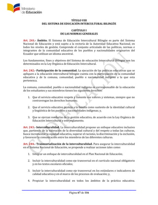 Página 67 de 116
TÍTULO VIII
DEL SISTEMA DE EDUCACIÓN INTERCULTURAL BILINGÜE
CAPÍTULO I
DE LAS NORMAS GENERALES
Art. 241.- Ámbito. El Sistema de Educación Intercultural Bilingüe es parte del Sistema
Nacional de Educación y está sujeto a la rectoría de la Autoridad Educativa Nacional, en
lodos los niveles de gestión. Comprende el conjunto articulado de las políticas, normas e
integrantes de la comunidad educativa de los pueblos y nacionalidades originarios del
Ecuador que utilizan un idioma ancestral.
Los fundamentos, fines y objetivos del Sistema de educación Intercultural Bilingüe son los
determinados en la Ley Orgánica de Educación Intercultural.
Art. 242.- Participación de la comunidad. La ejecución de las políticas educativas que se
apliquen a la educación intercultural bilingüe cuenta con la participación de la comunidad
educativa y de la comuna, comunidad, pueblo o nacionalidad indígena a la que esta
pertenezca.
La comuna, comunidad, pueblo o nacionalidad indígena es corresponsable de la educación
de los estudiantes y sus miembros tienen los siguientes derechos:
1. Que el servicio educativo respete y fomente sus valores y sistemas, siempre que no
contravengan los derechos humanos;
2. Que el servicio educativo proteja a la familia como sustento de la identidad cultural
y lingüística de los pueblos y nacionalidades indígenas; y,
3. Que se ejerzan veedurías de la gestión educativa, de acuerdo con la Ley Orgánica de
Educación Intercultural y este reglamento.
Art. 243.- Interculturalidad. La interculturalidad propone un enfoque educativo inclusivo
que, partiendo de la valoración de la diversidad cultural y del respeto a todas las culturas,
busca incrementar la equidad educativa, superar el racismo, la discriminación y la exclusión,
y favorecer la comunicación entre los miembros de las diferentes culturas.
Art. 244.- Transversalización de la interculturalidad. Para asegurar la interculturalidad
en el Sistema Nacional de Educación, se propende a realizar acciones tales como:
1. Integrar un enfoque de interculturalidad en el Plan Nacional de Educación;
2. Incluir la interculturalidad como eje transversal en el currículo nacional obligatorio
y en los textos escolares oficiales;
3. Incluir la interculturalidad como eje transversal en los estándares e indicadores de
calidad educativa y en el marco de los procesos de evaluación; y,
4. Propiciar la interculturalidad en todos los ámbitos de la práctica educativa.
 