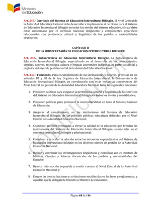 Página 68 de 116
Art. 245.- Currículo del Sistema de Educación Intercultural Bilingüe. El Nivel Central de
la Autoridad Educativa Nacional debe desarrollar e implementar el currículo para el Sistema
de Educación Intercultural Bilingüe en todos los niveles del sistema educativo, el cual debe
estar conformado por el currículo nacional obligatorio y componentes específicos
relacionados con pertinencia cultural y lingüística de los pueblos y nacionalidades
originarios.
CAPÍTULO II
DE LA SUBSECRETARÍA DE EDUCACIÓN INTERCULTURAL BILINGÜE
Art. 246.- Subsecretaría de Educación Intercultural Bilingüe. La Subsecretaría de
Educación Intercultural Bilingüe, especializada en el desarrollo de los conocimientos,
ciencias, saberes, tecnología, cultura y lenguas ancestrales indígenas, es parte sustancial y
orgánica del nivel de gestión central de la Autoridad Educativa Nacional.
Art. 247.- Funciones. Para el cumplimiento de sus atribuciones y deberes, previstas en los
artículos 87 y 88 de la Ley Orgánica de Educación Intercultural, la Subsecretaría de
Educación Intercultural Bilingüe, en coordinación con otras instancias competentes del
Nivel Central de gestión de la Autoridad Educativa Nacional, tiene las siguientes funciones:
1. Proponer políticas para asegurar la pertinencia cultural y lingüística de los servicios
del Sistema de Educación Intercultural Bilingüe en todos los niveles y modalidades;
2. Proponer políticas para promover la interculturalidad en todo el Sistema Nacional
de Educación;
3. Asegurar el cumplimiento, en las instituciones del Sistema de Educación
Intercultural Bilingüe, de las políticas públicas educativas definidas por el Nivel
Central de la Autoridad Educativa Nacional;
4. Coordinar acciones orientadas a elevar la calidad de la educación que brindan las
instituciones del Sistema de Educación Intercultural Bilingüe, enmarcadas en el
contexto intercultural, bilingüe y plurinacional;
5. Coordinar y articular la relación entre las instancias especializadas del Sistema de
Educación Intercultural Bilingüe en los diversos niveles de gestión de la Autoridad
Educativa Nacional;
6. Definir y coordinar las investigaciones lingüísticas y científicas con el Instituto de
Idiomas, Ciencias y Saberes Ancestrales de los pueblos y nacionalidades del
Ecuador;
7. Remitir información requerida y rendir cuentas al Nivel Central de la Autoridad
Educativa Nacional; y,
8. Ejercer las demás funciones y atribuciones establecidas en las leyes y reglamentos, y
aquellas que le delegare la Ministra o Ministro de Educación.
 