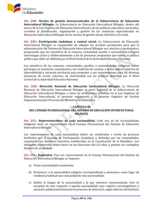 Página 69 de 116
Art. 248.- Niveles de gestión desconcentrados de la Subsecretaría de Educación
Intercultural Bilingüe. La Subsecretaría de Educación Intercultural Bilingüe, dentro del
marco de la Ley Orgánica de Educación Intercultural y de las políticas educativas nacionales,
coordina la planificación, organización y gestión de las instancias especializadas en
Educación Intercultural Bilingüe de los niveles de gestión Zonal, Distrital y Circuital.
Art. 249.- Participación ciudadana y control social. La Subsecretaría de Educación
Intercultural Bilingüe es responsable de adoptar las acciones pertinentes para que la
administración del Sistema de Educación Intercultural Bilingüe sea colectiva y participativa,
propiciando que los miembros de la comuna, comunidad, pueblo o nacionalidad indígena
intervengan activa y deliberantemente a fin de presentar propuestas que nutran la política
pública que debe ser definida por el Nivel Central de la Autoridad Educativa Nacional.
Los miembros de las comunas, comunidades, pueblos o nacionalidades indígenas deben
participar en veedurías comunitarias y de rendición de cuentas, y deben aplicar criterios de
alternabilidad y variación territorial para proponer a sus representantes para las diversas
instancias de acción colectiva, de conformidad con las políticas definidas por el Nivel
Central de la Autoridad Educativa Nacional.
Art. 250.- Dirección Nacional de Educación Intercultural Bilingüe. La Dirección
Nacional de Educación Intercultural Bilingüe es parte orgánica de la Subsecretaría de
Educación intercultural Bilingüe, y tiene las atribuciones previstas en la Ley Orgánica de
Educación Intercultural, el presente reglamento y el Estatuto Orgánico de Gestión
Organizacional por Procesos del Ministerio de Educación.
CAPÍTULO III
DEL CONSEJO PLURINACIONAL DEL SISTEMA DE EDUCACIÓN INTERCULTURAL
BILINGÜE
Art. 251.- Representaciones de cada nacionalidad. Cada una de las nacionalidades
indígenas tiene un representante en el Consejo Plurinacional del Sistema de Educación
Intercultural Bilingüe.
Los representantes de cada nacionalidad deben ser nombrados a través de procesos
facilitados por el Consejo de Participación Ciudadana y definidos por las comunidades,
respetando los derechos colectivos establecidos en la Constitución de la República. Los
delegados nombrados deben durar en sus funciones dos (2) años, y pueden ser reelegidos
después de un período.
Art. 252.- Requisitos. Para ser representante en el Consejo Plurinacional del Sistema de
Educación Intercultural Bilingüe se requiere:
a) Tener nacionalidad ecuatoriana;
b) Pertenecer a la nacionalidad indígena correspondiente y demostrar como lugar de
residencia habitual una comunidad de esta nacionalidad;
c) Hablar la lengua de la nacionalidad a la que estuviere representando. Solo se
exceptúa de este requisito a aquella nacionalidad cuyo registro sociolingüístico y
situación poblacional demuestren procesos de deterioro, según informe del Instituto
 