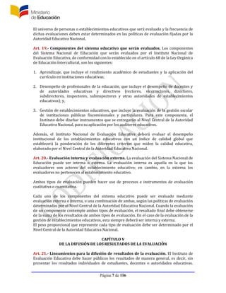 Página 7 de 116
El universo de personas o establecimientos educativos que será evaluado y la frecuencia de
dichas evaluaciones deben estar determinados en las políticas de evaluación fijadas por la
Autoridad Educativa Nacional.
Art. 19.- Componentes del sistema educativo que serán evaluados. Los componentes
del Sistema Nacional de Educación que serán evaluados por el Instituto Nacional de
Evaluación Educativa, de conformidad con lo establecido en el artículo 68 de la Ley Orgánica
de Educación Intercultural, son los siguientes:
1. Aprendizaje, que incluye el rendimiento académico de estudiantes y la aplicación del
currículo en instituciones educativas;
2. Desempeño de profesionales de la educación, que incluye el desempeño de docentes y
de autoridades educativas y directivos (rectores, vicerrectores, directores,
subdirectores, inspectores, subinspectores y otras autoridades de establecimientos
educativos); y,
3. Gestión de establecimientos educativos, que incluye la evaluación de la gestión escolar
de instituciones públicas fiscomisionales y particulares. Para este componente, el
Instituto debe diseñar instrumentos que se entregarán al Nivel Central de la Autoridad
Educativa Nacional, para su aplicación por los auditores educativos.
Además, el Instituto Nacional de Evaluación Educativa deberá evaluar el desempeño
institucional de los establecimientos educativos con un índice de calidad global que
establecerá la ponderación de los diferentes criterios que miden la calidad educativa,
elaborado por el Nivel Central de la Autoridad Educativa Nacional.
Art. 20.- Evaluación interna y evaluación externa. La evaluación del Sistema Nacional de
Educación puede ser interna o externa. La evaluación interna es aquella en la que los
evaluadores son actores del establecimiento educativo; en cambio, en la externa los
evaluadores no pertenecen al establecimiento educativo.
Ambos tipos de evaluación pueden hacer uso de procesos e instrumentos de evaluación
cualitativa o cuantitativa.
Cada uno de los componentes del sistema educativo puede ser evaluado mediante
evaluación externa o interna, o una combinación de ambas, según las políticas de evaluación
determinadas por el Nivel Central de la Autoridad Educativa Nacional. Cuando la evaluación
de un componente contemple ambos tipos de evaluación, el resultado final debe obtenerse
de la suma de los resultados de ambos tipos de evaluación. En el caso de la evaluación de la
gestión de establecimientos educativos, esta siempre deberá ser interna y externa.
El peso proporcional que represente cada tipo de evaluación debe ser determinado por el
Nivel Central de la Autoridad Educativa Nacional.
CAPÍTULO V
DE LA DIFUSIÓN DE LOS RESULTADOS DE LA EVALUACIÓN
Art. 21.- Lineamientos para la difusión de resultados de la evaluación. El Instituto de
Evaluación Educativa debe hacer públicos los resultados de manera general, es decir, sin
presentar los resultados individuales de estudiantes, docentes o autoridades educativas.
 