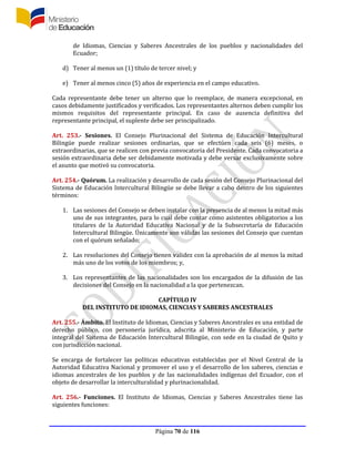 Página 70 de 116
de Idiomas, Ciencias y Saberes Ancestrales de los pueblos y nacionalidades del
Ecuador;
d) Tener al menos un (1) título de tercer nivel; y
e) Tener al menos cinco (5) años de experiencia en el campo educativo.
Cada representante debe tener un alterno que lo reemplace, de manera excepcional, en
casos debidamente justificados y verificados. Los representantes alternos deben cumplir los
mismos requisitos del representante principal. En caso de ausencia definitiva del
representante principal, el suplente debe ser principalizado.
Art. 253.- Sesiones. El Consejo Plurinacional del Sistema de Educación Intercultural
Bilingüe puede realizar sesiones ordinarias, que se efectúen cada seis (6) meses, o
extraordinarias, que se realicen con previa convocatoria del Presidente. Cada convocatoria a
sesión extraordinaria debe ser debidamente motivada y debe versar exclusivamente sobre
el asunto que motivó su convocatoria.
Art. 254.- Quórum. La realización y desarrollo de cada sesión del Consejo Plurinacional del
Sistema de Educación Intercultural Bilingüe se debe llevar a cabo dentro de los siguientes
términos:
1. Las sesiones del Consejo se deben instalar con la presencia de al menos la mitad más
uno de sus integrantes, para lo cual debe contar como asistentes obligatorios a los
titulares de la Autoridad Educativa Nacional y de la Subsecretaría de Educación
Intercultural Bilingüe. Únicamente son válidas las sesiones del Consejo que cuentan
con el quórum señalado;
2. Las resoluciones del Consejo tienen validez con la aprobación de al menos la mitad
más uno de los votos de los miembros; y,
3. Los representantes de las nacionalidades son los encargados de la difusión de las
decisiones del Consejo en la nacionalidad a la que pertenezcan.
CAPÍTULO IV
DEL INSTITUTO DE IDIOMAS, CIENCIAS Y SABERES ANCESTRALES
Art. 255.- Ámbito. El Instituto de Idiomas, Ciencias y Saberes Ancestrales es una entidad de
derecho público, con personería jurídica, adscrita al Ministerio de Educación, y parte
integral del Sistema de Educación Intercultural Bilingüe, con sede en la ciudad de Quito y
con jurisdicción nacional.
Se encarga de fortalecer las políticas educativas establecidas por el Nivel Central de la
Autoridad Educativa Nacional y promover el uso y el desarrollo de los saberes, ciencias e
idiomas ancestrales de los pueblos y de las nacionalidades indígenas del Ecuador, con el
objeto de desarrollar la interculturalidad y plurinacionalidad.
Art. 256.- Funciones. El Instituto de Idiomas, Ciencias y Saberes Ancestrales tiene las
siguientes funciones:
 