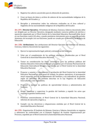 Página 71 de 116
1. Registrar los saberes ancestrales para la obtención de patentes;
2. Crear un banco de datos y archivo de saberes de las nacionalidades indígenas de la
República del Ecuador; y,
3. Recopilar y sistematizar todos los esfuerzos realizados en el área cultural y
lingüística de las nacionalidades indígenas de la República del Ecuador.
Art. 257.- Director Ejecutivo.- El Instituto de Idiomas, Ciencias y Saberes Ancestrales debe
ser dirigido por un Director Ejecutivo, designado mediante concurso público de méritos y
oposición organizado por el Nivel Central de la Autoridad Educativa Nacional. Debe durar
en sus funciones cuatro (4) años, y puede postularse únicamente para un segundo período.
Asimismo, de incumplir con sus funciones, puede ser cesado por el Ministro o la Ministra de
Educación.
Art. 258.- Atribuciones. Son atribuciones del Director Ejecutivo del Instituto de Idiomas,
Ciencias y Saberes Ancestrales las siguientes:
1. Ejercer la representación legal, judicial y extrajudicial del Instituto;
2. Velar por el cumplimiento de las políticas educativas establecidas por el Nivel
Central de la Autoridad Educativa Nacional;
3. Tomar en consideración las líneas estratégicas para las políticas públicas del
Sistema Educativo Intercultural Bilingüe propuestas por el Consejo Plurinacional de
Educación Intercultural Bilingüe y aprobadas por el Nivel Central de la Autoridad
Educativa Nacional;
4. Preparar y someter a conocimiento y aprobación del Nivel Central de la Autoridad
Educativa Nacional un plan anual de trabajo, los planes operativos, el presupuesto
anual requerido para el funcionamiento del Instituto y sus indicadores de gestión,
según las funciones del Instituto descritas en la Ley Orgánica de Educación
Intercultural y este reglamento;
5. Proponer y ejecutar las políticas de operatividad técnica y administrativa del
Instituto;
6. Dirigir, coordinar y supervisar la gestión del Instituto y expedir los actos que
requiera la gestión institucional;
7. Presentar semestralmente, al Nivel Central de la Autoridad Educativa Nacional,
informes de ejecución y logros; y,
8. Cumplir con las directrices y disposiciones emitidas por el Nivel Central de la
Autoridad Educativa Nacional.
Art. 259.- Organización. El Instituto de Idiomas, Ciencias y Saberes Ancestrales se organiza
y administra de conformidad con el Estatuto Orgánico de Gestión Organizacional por
Procesos, expedido por el Nivel Central de la Autoridad Educativa Nacional.
 