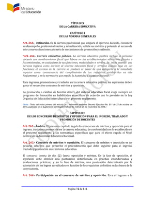 Página 72 de 116
TÍTULO IX
DE LA CARRERA EDUCATIVA
CAPÍTULO I
DE LAS NORMAS GENERALES
Art. 260.- Definición. Es la carrera profesional que ampara el ejercicio docente, considera
su desempeño, profesionalización y actualización, valida sus méritos y potencia el acceso de
este a nuevas funciones a través de mecanismos de promoción y estímulo.
“Art. 261.- Carrera educativa pública. La carrera educativa pública incluye al personal
docente con nombramiento fiscal que labore en los establecimientos educativos fiscales o
fiscomisionales, en cualquiera de sus funciones, modalidades o niveles. Se inicia cuando una
persona ingresa como docente al sistema educativo fiscal y termina cuando cesa en sus
funciones; el ascenso en la carrera se produce al pasar de una categoría a la inmediata
superior como consecuencia del cumplimiento de los requisitos establecidos en este
Reglamento y en la normativa que expida la Autoridad Educativa Nacional . ”
Para ingresos, promociones y traslados en la carrera educativa pública, los aspirantes deben
ganar el respectivo concurso de méritos y oposición.
La promoción o cambio de función dentro del sistema educativo fiscal exige siempre un
programa de formación en habilidades específicas de acuerdo con lo previsto en la Ley
Orgánica de Educación Intercultural y el presente reglamento.
(Nota.- Texto del inciso primero del artículo 261, reformado mediante Decreto Ejecutivo No. 811 de 22 de octubre de
2015, publicado en el Suplemento del Registro Oficial No. 635 de 25 de noviembre de 2015.)
CAPÍTULO II
DE LOS CONCURSOS DE MÉRITOS Y OPOSICIÓN PARA EL INGRESO, TRASLADO Y
PROMOCIÓN DE DOCENTES
Art. 262.- Ámbito. El presente capítulo regula los concursos de méritos y oposición para el
ingreso, traslado y promoción en la carrera educativa, de conformidad con lo establecido en
el presente reglamento y las normativas específicas que para el efecto expida el Nivel
Central de la Autoridad Educativa Nacional.
Art. 263.- Concurso de méritos y oposición. El concurso de méritos y oposición es un
proceso selectivo que prescribe el procedimiento que debe seguirse para el ingreso,
traslado y promoción en el sistema educativo.
El concurso consta de dos (2) fases.: oposición y méritos. En la fase de oposición, el
aspirante debe obtener una puntuación determinada en pruebas estandarizadas y
evaluaciones prácticas; y en la fase de méritos, una puntuación determinada por la
valoración de los logros acreditados en función de los requisitos definidos en las bases de la
convocatoria.
Art. 264.- Participación en el concurso de méritos y oposición. Para el ingreso a la
 