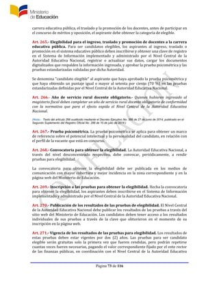 Página 73 de 116
carrera educativa pública, el traslado y la promoción de los docentes, antes de participar en
el concurso de méritos y oposición, el aspirante debe obtener la categoría de elegible.
Art. 265.- Elegibilidad para el ingreso, traslado y promoción de docentes a la carrera
educativa pública. Para ser candidatos elegibles, los aspirantes al ingreso, traslado o
promoción en el sistema educativo público deben inscribirse y obtener una clave de registro
en el Sistema de Información implementado y administrado por el Nivel Central de la
Autoridad Educativa Nacional, registrar o actualizar sus datos, cargar los documentos
digitalizados que respalden la información ingresada, y aprobar la prueba psicométrica y las
pruebas estandarizadas validadas por dicha Autoridad.
Se denomina "candidato elegible" al aspirante que haya aprobado la prueba psicométrica y
que haya obtenido un puntaje igual o mayor al setenta por ciento (70 %) en las pruebas
estandarizadas definidas por el Nivel Central de la Autoridad Educativa Nacional.
Art. 266.- Año de servicio rural docente obligatorio.- Quienes hubieren ingresado al
magisterio fiscal deben completar un año de servicio rural docente obligatorio de conformidad
con la normativa que para el efecto expida el Nivel Central de la Autoridad Educativa
Nacional.
(Nota.- Texto del artículo 266 sustituido mediante el Decreto Ejecutivo No. 366 de 27 de junio de 2014, publicado en el
Segundo Suplemento del Registro Oficial No. 286 de 10 de julio de 2014.)
Art. 267.- Prueba psicométrica. La prueba psicométrica se aplica para obtener un marco
de referencia sobre el potencial intelectual y la personalidad del candidato, en relación con
el perfil de la vacante que está en concurso.
Art. 268.- Convocatoria para obtener la elegibilidad. La Autoridad Educativa Nacional, a
través del nivel desconcentrado respectivo, debe convocar, periódicamente, a rendir
pruebas para elegibilidad.
La convocatoria para obtener la elegibilidad debe ser publicada en los medios de
comunicación con mayor cobertura y mejor incidencia en la zona correspondiente y en la
página web del Ministerio de Educación.
Art. 269.- Inscripción a las pruebas para obtener la elegibilidad. Hecha la convocatoria
para obtener la elegibilidad, los aspirantes deben inscribirse en el Sistema de Información
implementado y administrado por el Nivel Central de la Autoridad Educativa Nacional.
Art. 270.- Publicación de los resultados de las pruebas de elegibilidad. El Nivel Central
de la Autoridad Educativa Nacional debe publicar los resultados de las pruebas a través del
sitio web del Ministerio de Educación. Los candidatos deben tener acceso a los resultados
individuales de sus pruebas a través de la clave que obtuvieron en el momento de su
inscripción en la página web.
Art. 271.- Vigencia de los resultados de las pruebas para elegibilidad. Los resultados de
estas pruebas deben estar vigentes por dos (2) años. Las pruebas para ser candidato
elegible serán gratuitas solo la primera vez que fueren rendidas, pero podrán repetirse
cuantas veces fueren necesarias, pagando el valor correspondiente fijado por el ente rector
de las finanzas públicas, en coordinación con el Nivel Central de la Autoridad Educativa
 