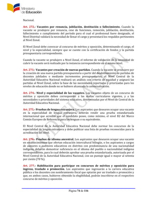 Página 74 de 116
Nacional.
Art. 272.- Vacantes por renuncia, jubilación, destitución o fallecimiento. Cuando la
vacante se produjere por renuncia, cese de funciones, remoción, jubilación, destitución,
fallecimiento o cumplimiento del período para el cual el profesional fuere designado, el
Nivel Distrital validará la necesidad de llenar el cargo y presentará los respaldos pertinentes
al Nivel Zonal.
El Nivel Zonal debe convocar al concurso de méritos y oposición, determinando el cargo, el
nivel y la especialidad, siempre que se cuente con la certificación de fondos y la partida
presupuestaria correspondiente.
Cuando la vacante se produjere a Nivel Zonal, el informe de validación de la necesidad de
cubrir la vacante será realizado por la instancia correspondiente en el mismo nivel.
Art. 273.- Vacantes por creación de nuevas partidas. Cuando la vacante se produjere por
la creación de una nueva partida presupuestaria a partir del desdoblamiento de partidas de
docentes jubilados o mediante incrementos presupuestarios, el Nivel Central de la
Autoridad Educativa Nacional realizará un análisis con criterio de equidad y asignará las
partidas al Nivel Zonal, sobre la base de las necesidades reportadas y priorizadas para los
niveles de educación donde no se hubiere alcanzado la universalización.
Art. 274.- Nivel y especialidad de las vacantes. Las vacantes objeto de un concurso de
méritos y oposición deben corresponder a las mallas curriculares vigentes, y a las
necesidades o prioridades del sistema educativo, determinadas por el Nivel de Central de la
Autoridad Educativa Nacional.
Art. 275.- Pruebas de lengua extranjera. Los aspirantes que desearen ocupar una vacante
en la especialidad de lengua extranjera, deberán rendir una prueba estandarizada
internacional que acredite que el candidato posee, como mínimo, el nivel B2 del Marco
Común Europeo de Referencia para las lenguas o su equivalente.
El Nivel Central de la Autoridad Educativa Nacional debe normar los concursos de la
especialidad de lengua extranjera y debe publicar una lista de pruebas reconocidas para la
acreditación del nivel.
Art. 276.- Pruebas de idioma ancestral. Los aspirantes que desearen ocupar una vacante
en establecimientos que ofertan educación intercultural bilingüe, o los aspirantes a cargos
de asesores o auditores educativos en distritos con predominancia de una nacionalidad
indígena, deberán demostrar suficiencia en el idioma del pueblo o nacionalidad indígena
correspondiente, para lo cual deberán aprobar una prueba estandarizada, autorizada por el
Nivel Central de la Autoridad Educativa Nacional, con un puntaje igual o mayor al setenta
por ciento (70 %).
Art. 277.- Habilitación para participar en concursos de méritos y oposición para
ingreso, traslado o promoción. Los aspirantes que ingresarán a la carrera educativa
pública o los docentes con nombramiento fiscal que optarán por un traslado o promoción y
que, en ambos casos, hubieren obtenido la elegibilidad, podrán inscribirse en el respectivo
concurso de méritos y oposición.
 