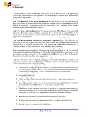 Página 75 de 116
También podrán hacerlo los docentes particulares para las funciones en las que pudieren
acreditarse, de conformidad con lo previsto por la Ley Orgánica de Educación Intercultural
y el presente reglamento.
Art. 278.- Cómputo de las notas del concurso. Para la definición de los resultados del
concurso, el puntaje de aprobación obtenido en las pruebas para elegibilidad es aplicable a
la fase de oposición y se computa junto con los méritos y los resultados de los demás
componentes específicos de cada concurso.
Art. 279.- Convocatoria al concurso. Producida la vacante, el Nivel Zonal de la Autoridad
Educativa Nacional, previo análisis, validación de la necesidad y constatación de la
certificación presupuestaria correspondiente, debe convocar al concurso de méritos y
oposición correspondiente.
Art. 280.- Inscripción en un concurso de méritos y oposición. Una vez convocado un
concurso de méritos y oposición para llenar una vacante, los aspirantes elegibles deben
inscribirse en el plazo de diez (10) días en el Sistema de Información implementado y
administrado por el Nivel Central de la Autoridad Educativa Nacional.
Los aspirantes pueden inscribirse únicamente en un (1) concurso a la vez, a través del
Sistema de Información del Ministerio de Educación. El Nivel Zonal debe supervisar que los
aspirantes inscritos cumplan con los requisitos establecidos en la Ley Orgánica de
Educación Intercultural y el presente reglamento.
Art. 281.- Requisitos para el ingreso, traslado y promoción en el sistema educativo. Los
requisitos generales para participar en un concurso de ingreso, traslado o promoción en el
sistema educativo público son los siguientes:
1. Ser ciudadano ecuatoriano de nacimiento o extranjero que haya residido legalmente
en el país por lo menos cinco (5) años, de conformidad con lo dispuesto en la Ley
Orgánica de Servicio Público, y estar en goce de los derechos de ciudadanía;
2. Ser candidato elegible;
3. Poseer uno de los títulos de conformidad con lo previsto en el presente reglamento;
4. Haber aprobado las evaluaciones para docentes o directivos, aplicadas por el Instituto
Nacional de Evaluación Educativa, en los casos que correspondiere;
5. Dominar un idioma ancestral en el caso de aplicar a un cargo para una institución
intercultural bilingüe, o en el caso de los aspirantes a cargos de asesores o auditores
educativos, en los distritos con predominancia de una nacionalidad indígena;
6. No haber sido sancionado con la destitución o remoción de funciones;
7. No haber sido sancionado con suspensión o multa en los últimos cinco (5) años;
8. No estar inmerso en sumario administrativo; y,
 