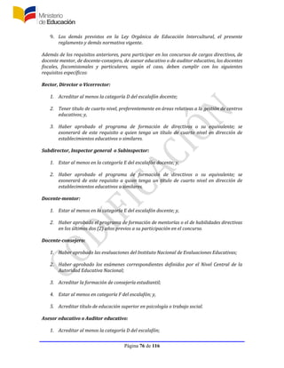 Página 76 de 116
9. Los demás previstos en la Ley Orgánica de Educación Intercultural, el presente
reglamento y demás normativa vigente.
Además de los requisitos anteriores, para participar en los concursos de cargos directivos, de
docente mentor, de docente-consejero, de asesor educativo o de auditor educativo, los docentes
fiscales, fiscomisionales y particulares, según el caso, deben cumplir con los siguientes
requisitos específicos:
Rector, Director o Vicerrector:
1. Acreditar al menos la categoría D del escalafón docente;
2. Tener título de cuarto nivel, preferentemente en áreas relativas a la gestión de centros
educativos; y,
3. Haber aprobado el programa de formación de directivos o su equivalente; se
exonerará de este requisito a quien tenga un título de cuarto nivel en dirección de
establecimientos educativos o similares.
Subdirector, Inspector general o Subinspector:
1. Estar al menos en la categoría E del escalafón docente; y,
2. Haber aprobado el programa de formación de directivos o su equivalente; se
exonerará de este requisito a quien tenga un título de cuarto nivel en dirección de
establecimientos educativos o similares.
Docente-mentor:
1. Estar al menos en la categoría E del escalafón docente; y,
2. Haber aprobado el programa de formación de mentorías o el de habilidades directivas
en los últimos dos (2) años previos a su participación en el concurso.
Docente-consejero:
1. Haber aprobado las evaluaciones del Instituto Nacional de Evaluaciones Educativas;
2. Haber aprobado los exámenes correspondientes definidos por el Nivel Central de la
Autoridad Educativa Nacional;
3. Acreditar la formación de consejería estudiantil;
4. Estar al menos en categoría F del escalafón; y,
5. Acreditar título de educación superior en psicología o trabajo social.
Asesor educativo o Auditor educativo:
1. Acreditar al menos la categoría D del escalafón;
 