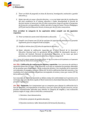 Página 77 de 116
2. Tener un título de posgrado en áreas de docencia, investigación, evaluación o gestión
educativa; y,
3. Haber ejercido un cargo o función directiva, o a su vez haber ejercido la coordinación
del área académica en el sistema educativo o haber desempeñado la función de
docente-mentor al menos por dos (2) años consecutivos, luego de aprobar el programa
de formación correspondiente, o haber ejercido el cargo de Asesor Técnico Pedagógico
(ATP) del nivel de Educación Inicial, al menos por dos (2) años consecutivos.
Para acreditar la categoría D, los aspirantes deben cumplir con los siguientes
requisitos:
1. Tener un título de cuarto nivel relacionado a educación;
2. Cumplir con al menos una (1) de las opciones de capacitación previstas en el presente
reglamento para la categoría D del escalafón;
3. Certificar mínimo doce (12) años de experiencia docente; y,
4. Haber obtenido la calificación requerida por el Nivel Central de la Autoridad
Educativa Nacional para la aprobación de las pruebas de desempeño docente o
directivo del Instituto Nacional de Evaluación Educativa, en los casos que fuere
pertinente, o tener nombramiento fiscal de, al menos, categoría D.
(Nota.- Artículo 281 sustituido mediante Decreto Ejecutivo No. 811 de 22 de octubre de 2015 publicado en el Suplemento
del Registro Oficial No. 635 de 25 de noviembre de 2015.)
Art. 282.- Calificación de concursos de méritos y oposición.- Los concursos de méritos y
oposición tienen dos (2) fases: la de oposición, en la que se computan los puntajes obtenidos
en las pruebas para elegibilidad, y la de evaluación práctica. Los resultados de la oposición
corresponden al sesenta y cinco por ciento (65 %) de la calificación final del concurso, y los
resultados de la de evaluación de méritos corresponde al treinta y cinco por ciento (35 %)
de la calificación final.
Los concursos de méritos y oposición se deben evaluar de conformidad con lo previsto en la
normativa que para el efecto expida el Nivel Central de la Autoridad Educativa Nacional y el
presente reglamento.
Art. 283.- Oposición. Los componentes que se computan para obtener la calificación de la
fase de oposición, correspondiente al sesenta y cinco por ciento (65 %) del concurso, son las
pruebas estandarizadas aplicadas para obtener la categoría de elegible, y una evaluación
práctica según el cargo, como se describe a continuación:
1. Docentes: clase demostrativa;
2. Directivos: proyecto de gestión educativa;
3. Docentes mentores: taller demostrativo de formación docente; y,
 