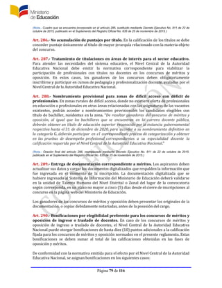 Página 79 de 116
(Nota.- Cuadro que se encuentra incorporado en el artículo 285, sustituido mediante Decreto Ejecutivo No. 811 de 22 de
octubre de 2015, publicado en el Suplemento del Registro Oficial No. 635 de 25 de noviembre de 2015.)
Art. 286.- No acumulación de puntajes por título. En la calificación de los títulos se debe
conceder puntaje únicamente al título de mayor jerarquía relacionado con la materia objeto
del concurso.
Art. 287.- Tratamiento de titulaciones en áreas de interés para el sector educativo.
Para atender las necesidades del sistema educativo, el Nivel Central de la Autoridad
Educativa Nacional debe emitir la normativa correspondiente para viabilizar la
participación de profesionales con títulos no docentes en los concursos de méritos y
oposición. En estos casos, los ganadores de los concursos deben obligatoriamente
inscribirse y participar en cursos de pedagogía y profesionalización docente, avalados por el
Nivel Central de la Autoridad Educativa Nacional.
Art. 288.- Nombramiento provisional para zonas de difícil acceso con déficit de
profesionales. En zonas rurales de difícil acceso, donde no existiere oferta de profesionales
en educación o profesionales en otras áreas relacionadas con las asignaturas de las vacantes
existentes, podrán acceder a nombramientos provisionales los candidatos elegibles con
título de bachiller, residentes en la zona. “De resultar ganadores del concurso de méritos y
oposición, al igual que los bachilleres que se encuentran en la carrera docente pública,
deberán obtener un título de educación superior reconocido por la instancia gubernamental
respectiva hasta el 31 de diciembre de 2020; para acceder a su nombramiento definitivo en
la categoría G, deberán participar en el correspondiente proceso de categorización y obtener
en las pruebas de desempeño profesional correspondientes a su especialidad docente la
calificación requerida por el Nivel Central de la Autoridad Educativa Nacional.”
(Nota.- Oración final del artículo 288, reemplazado mediante Decreto Ejecutivo No. 811 de 22 de octubre de 2015.
publicado en el Suplemento del Registro Oficial No. 635 de 25 de noviembre de 2015.)
Art. 289.- Entrega de documentación correspondiente a méritos. Los aspirantes deben
actualizar sus datos y cargar los documentos digitalizados que respalden la información que
fue ingresada en el momento de la inscripción. La documentación digitalizada que se
hubiere ingresado al Sistema de Información del Ministerio de Educación deberá validarse
en la unidad de Talento Humano del Nivel Distrital o Zonal del lugar de la convocatoria
según corresponda, en un plazo no mayor a cinco (5) días desde el cierre de inscripciones al
concurso en la página web del Ministerio de Educación.
Los ganadores de los concursos de méritos y oposición deben presentar los originales de la
documentación, o copias debidamente notariadas, antes de la posesión del cargo.
Art. 290.- Bonificaciones por elegibilidad preferente para los concursos de méritos y
oposición de ingreso o traslado de docentes. En caso de los concursos de méritos y
oposición de ingreso o traslado de docentes, el Nivel Central de la Autoridad Educativa
Nacional puede otorgar bonificaciones de hasta diez (10) puntos adicionales a la calificación
fijada para los concursos de méritos y oposición normados en el presente reglamento. Estas
bonificaciones se deben sumar al total de las calificaciones obtenidas en las fases de
oposición y méritos.
De conformidad con la normativa emitida para el efecto por el Nivel Central de la Autoridad
Educativa Nacional, se asignan bonificaciones en los siguientes casos:
 