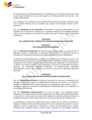 Página 8 de 116
Se debe mantener la confidencialidad de los resultados de la evaluación obtenidos por todas
las personas evaluadas en este proceso, quienes, sin embargo, deben tener acceso a sus
propias calificaciones.
Los resultados de la evaluación de los establecimientos educativos deben publicarse junto
con un análisis histórico de sus resultados, que compare los resultados actuales con los
anteriores.
Art. 22.- Resultados de la evaluación. Los incentivos y sanciones relacionados con los
resultados de la evaluación realizada por el Instituto Nacional de Evaluación Educativa
deben ser determinados en normativas específicas que para el efecto expida la autoridad
competente.
TÍTULO III
DE LA ESTRUCTURA Y NIVELES DEL SISTEMA NACIONAL DE EDUCACIÓN
CAPITULO I
DE LA EDUCACIÓN ESCOLARIZADA
Art. 23.- Educación escolarizada. La educación escolarizada conduce a la obtención de los
siguientes títulos y certificados: el certificado de asistencia a la Educación Inicial, el
certificado de terminación de la Educación General Básica y el título de Bachillerato.
La educación escolarizada puede ser ordinaria o extraordinaria. La ordinaria se refiere a los
niveles de Educación Inicial, Educación General Básica y Bachillerato cuando se atiende a los
estudiantes en las edades sugeridas por la Ley y el presente reglamento. La extraordinaria
se refiere a los mismos niveles cuando se atiende a personas con escolaridad inconclusa,
personas con necesidades educativas especiales en establecimientos educativos
especializados u otros casos definidos por el Nivel Central de la Autoridad Educativa
Nacional.
CAPÍTULO II
DE LAS MODALIDADES DEL SISTEMA NACIONAL DE EDUCACIÓN
Art. 24.- Modalidad presencial. La educación presencial se rige por el cumplimiento de
normas de asistencia regular al establecimiento educativo. Se somete a la normativa
educativa sobre parámetros de edad, secuencia y continuidad de niveles, grados y cursos.
También es aplicada en procesos de alfabetización, postalfabetización y en programas de
educación no escolarizada.
Art. 25.- Modalidad semipresencial. Es la que no exige a los estudiantes asistir
diariamente al establecimiento educativo. Requiere de un trabajo estudiantil independiente,
a través de uno o más medios de comunicación, además de asistencia periódica a clases. La
modalidad semipresencial se ofrece solamente a personas de quince años de edad o más.
La modalidad de educación semipresencial debe cumplir con los mismos estándares y
exigencia académica de la educación presencial. Para la promoción de un grado o curso al
siguiente, y para la obtención de certificados y títulos, los estudiantes que se educan
mediante esta modalidad deben certificar haber adquirido los aprendizajes mínimos
 