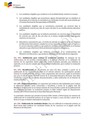 Página 80 de 116
1. Los candidatos elegibles que residieren en la localidad donde existiere la vacante;
2. Los candidatos elegibles que presentaren alguna discapacidad que no impidiere el
desempeño de la función, la cual deberá ser verificada a través del carné emitido por
el Consejo Nacional de Discapacidades (CONADIS);
3. Los candidatos elegibles que se encontraren prestando sus servicios bajo la
modalidad de contrato por más de cuatro (4) años en un establecimiento educativo
público;
4. Los candidatos elegibles que se hallaren prestando sus servicios bajo la modalidad
de contrato por más de dos (2) años en el mismo establecimiento cuya vacante
estuviere en concurso;
5. Educadores comunitarios que, a la fecha de entrada en vigencia de la Ley Orgánica
de Educación Intercultural, cumplieren con los requisitos previstos para el ingreso a
la carrera educativa pública y que pudieren certificar que colaboraron en el sistema
educativo y que obtuvieron título profesional en materia educativa; y,
6. Los candidatos elegibles que hubieren renunciado a un nombramiento del
Ministerio de Educación, y que probaren debidamente su condición de migrantes.
Art. 291.- Habilitación para realizar la evaluación práctica. El cómputo de las
calificaciones de las pruebas estandarizadas y el puntaje obtenido en la validación de
méritos de los aspirantes deben publicarse como resultados parciales que habilitan al
aspirante, en el caso de cumplir con los requisitos establecidos, para realizar la evaluación
práctica.
Art. 292.- Recalificación. En un término de cinco (5) días, contados a partir de la
publicación de los resultados descritos en el artículo anterior, los participantes pueden
solicitar la recalificación de uno (1) o más componentes del concurso, según la normativa
que para el efecto expida el Nivel Central de la Autoridad Educativa Nacional. Esta debe
resolverlas a través de sus niveles desconcentrados, y debe notificarlas en un término de
treinta (30) días.
Art. 293.- Evaluación práctica. Los aspirantes que hubieren sido habilitados para realizar
la evaluación práctica serán convocados a inscribirse a través de la página web del
Ministerio de Educación en un tiempo máximo de cinco (5) días a partir de la publicación de
los resultados parciales. La evaluación práctica se debe realizar según las disposiciones
emitidas por el Nivel Central de la Autoridad Educativa Nacional.
La autoridad o docente que preside el proceso debe remitir, al Nivel Zonal, las matrices de
calificación de la evaluación práctica en un lapso no mayor a cinco (5) días a partir de la
fecha en la que se hubiere efectuado la evaluación.
Art. 294.- Publicación de resultados finales. Una vez calificada la evaluación práctica, el
Nivel Zonal debe publicar los resultados finales de los concursos en la página web del
Ministerio de Educación.
 
