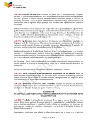 Página 81 de 116
Art. 295.- Ganador del concurso. Vencidos los plazos para la interposición de cualquier
recurso, la instancia desconcentrada de la Autoridad Educativa Nacional correspondiente
declarará ganador al concursante que obtuviere la calificación más alta en el concurso de
méritos y oposición. En caso de que el participante no aceptare el cargo, este será ofrecido al
concursante con el segundo mayor puntaje. Este proceso debe repetirse hasta cubrir la
necesidad.
El tiempo máximo para la aceptación del cargo debe ser de quince (15) días a partir de la
publicación de los resultados en la página web del Ministerio de Educación, en el caso de un
cargo docente, o de tres (3) días en los casos de cargo directivo, de docente mentor o de
asesor o auditor educativo. Se entiende que el concursante ha sido notificado por medio de
la publicación de la notificación en la página web.
Art. 296.- Apelaciones. En un plazo de cinco (5) días, una vez publicados los resultados en
la página web del Ministerio de Educación, los participantes en concursos de méritos y
oposición pueden apelar, de manera motivada, únicamente a la resolución de ganador de
concurso, ante las Juntas Distritales de Resolución de Conflictos.
Las Juntas Distritales de Resolución de Conflictos, deben resolver la apelación en el término
de quince (15) días, contados a partir de la fecha de recepción del expediente del recurso de
apelación, y deben garantizar el principio constitucional del debido proceso. Esta resolución
no es susceptible de apelación y pone fin a la vía administrativa.
La Unidad de Talento Humano del nivel correspondiente debe ingresar las apelaciones y las
resoluciones en el Sistema de Información a través de la página web del Ministerio de
Educación.
La sustanciación de la apelación suspende los plazos para llenar la vacante.
Art. 297.- De la validación de los documentos probatorios de los méritos. Antes de
llevar a cabo la posesión en el cargo, los ganadores de los concursos de méritos y oposición
deben presentar, en la Unidad de Talento Humano correspondiente, los originales de la
documentación o las copias debidamente notariadas.
Art. 298.- Concursos declarados como desiertos. Cuando un concurso se declarare
desierto, el Nivel Zonal lo debe convocar nuevamente, a través de medios de comunicación,
en el plazo de cinco (5) días y hasta que la vacante sea llenada.
CAPÍTULO III
DE LOS TRASLADOS DE DOCENTES, POR CONCURSOS DE MÉRITOS Y OPOSICIÓN O POR
BIENESTAR SOCIAL
Art. 299.- Traslado. Es el cambio de un docente de un lugar o puesto de trabajo a otro
dentro del territorio nacional, dentro de cada nivel, especialización y modalidad del sistema,
que no implique cambio en el escalafón. Podrán solicitar un traslado en sus funciones los
docentes que cumplan los requisitos establecidos en el artículo 98 de la Ley Orgánica de
Educación Intercultural.
Los docentes habilitados para solicitar traslado deben participar y ganar en el respectivo
 