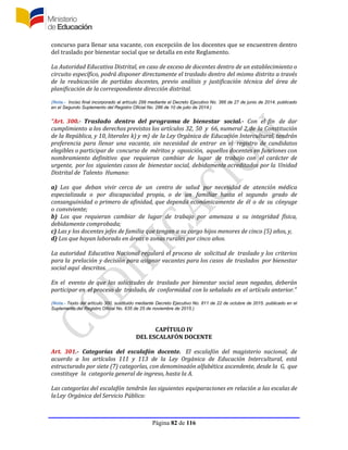 Página 82 de 116
concurso para llenar una vacante, con excepción de los docentes que se encuentren dentro
del traslado por bienestar social que se detalla en este Reglamento.
La Autoridad Educativa Distrital, en caso de exceso de docentes dentro de un establecimiento o
circuito específico, podrá disponer directamente el traslado dentro del mismo distrito a través
de la reubicación de partidas docentes, previo análisis y justificación técnica del área de
planificación de la correspondiente dirección distrital.
(Nota.- Inciso final incorporado al artículo 299 mediante el Decreto Ejecutivo No. 366 de 27 de junio de 2014, publicado
en el Segundo Suplemento del Registro Oficial No. 286 de 10 de julio de 2014.)
“Art. 300.- Traslado dentro del programa de bienestar social.- Con el fin de dar
cumplimiento a los derechos previstos los artículos 32, 50 y 66, numeral 2,de la Constitución
de la República, y 10, literales k) y m) de la Ley Orgánica de Educación Intercultural, tendrán
preferencia para llenar una vacante, sin necesidad de entrar en el registro de candidatos
elegibles o participar de concurso de méritos y oposición, aquellos docentes en funciones con
nombramiento definitivo que requieran cambiar de lugar de trabajo con el carácter de
urgente, por los siguientes casos de bienestar social, debidamente acreditados por la Unidad
Distrital de Talento Humano:
a) Los que deban vivir cerca de un centro de salud por necesidad de atención médica
especializada o por discapacidad propia, o de un familiar hasta el segundo grado de
consanguinidad o primero de afinidad, que dependa económicamente de él o de su cónyuge
o conviviente;
b) Los que requieran cambiar de lugar de trabajo por amenaza a su integridad física,
debidamente comprobada;
c) Las y los docentes jefes de familia que tengan a su cargo hijos menores de cinco (5) años, y,
d) Los que hayan laborado en áreas o zonas rurales por cinco años.
La autoridad Educativa Nacional regulará el proceso de solicitud de traslado y los criterios
para la prelación y decisión para asignar vacantes para los casos de traslados por bienestar
social aquí descritos.
En el evento de que las solicitudes de traslado por bienestar social sean negadas, deberán
participar en el proceso de traslado, de conformidad con lo señalado en el artículo anterior.”
(Nota.- Texto del artículo 300, sustituido mediante Decreto Ejecutivo No. 811 de 22 de octubre de 2015. publicado en el
Suplemento del Registro Oficial No. 635 de 25 de noviembre de 2015.)
CAPÍTULO IV
DEL ESCALAFÓN DOCENTE
Art. 301.- Categorías del escalafón docente. El escalafón del magisterio nacional, de
acuerdo a los artículos 111 y 113 de la Ley Orgánica de Educación Intercultural, está
estructurado por siete (7) categorías, con denominación alfabética ascendente, desde la G, que
constituye la categoría general de ingreso, hasta la A.
Las categorías del escalafón tendrán las siguientes equiparaciones en relación a las escalas de
laLey Orgánica del Servicio Público:
 