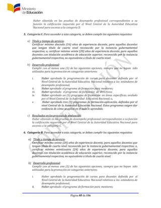 Página 85 de 116
Haber obtenido en las pruebas de desempeño profesional correspondientes a su
función la calificación requerida por el Nivel Central de la Autoridad Educativa
Nacional para ascenso a la categoría D.
5. Categoría C: Para ascender a esta categoría, se deben cumplir los siguientes requisitos:
a) Título y tiempo de servicio:
Certificar mínimo dieciséis (16) años de experiencia docente, para aquellos docentes
que tengan título de cuarto nivel reconocido por la instancia gubernamental
respectiva; o, certificar mínimo veinte (20) años de experiencia docente, para aquellos
docentes con titulación académica de educación superior, reconocido por la instancia
gubernamental respectiva, no equivalente a título de cuarto nivel.
b) Desarrollo profesional:
Cumplir con al menos una (1) de las siguientes opciones, siempre que no hayan sido
utilizadas para la promoción en categorías anteriores:
i. Haber aprobado la programación de cursos para docentes definida por el
Nivel Central de la Autoridad Educativa Nacional relativos a los estándares de
desempeño profesional;
ii. Haber aprobado el programa de formación para mentores;
iii. Haber aprobado elprograma de formación de directivos;
iv. Haber aprobado un (1) programa de formación en áreas específicas, avalado
por el Nivel Central de la Autoridad Educativa Nacional; o,
v. Haber aprobado tres (3) programas de formación-aplicación, definidos por el
nivel Central de la Autoridad Educativa Nacional. Estos programas exigen dar
evidencia de cómo se aplicó en el aula lo aprendido.
c) Resultados en los procesos de evaluación:
Haber obtenido en las pruebas de desempeño profesional correspondientes a su función
la calificación requerida por el Nivel Central de la Autoridad Educativa Nacional para
ascenso a la categoría C.
6. Categoría B: Para ascender a esta categoría, se deben cumplir los siguientes requisitos:
a) Título y tiempo de servicio:
Certificar mínimo veinte (20) años de experiencia docente, para aquellos docentes que
tengan título de cuarto nivel reconocido por la instancia gubernamental respectiva; o,
certificar mínimo veinticuatro (24) años de experiencia docente, para aquellos
docentes con titulación académica de educación superior, reconocido por la instancia
gubernamental respectiva, no equivalente a título de cuarto nivel.
b) Desarrollo profesional:
Cumplir con al menos una (1) de las siguientes opciones, siempre que no hayan sido
utilizadas para la promoción en categorías anteriores:
i. Haber aprobado la programación de cursos para docentes definida por el
Nivel Central de la Autoridad Educativa Nacional relativos a los estándares de
desempeño profesional;
ii. Haber aprobado el programa de formación para mentores;
 