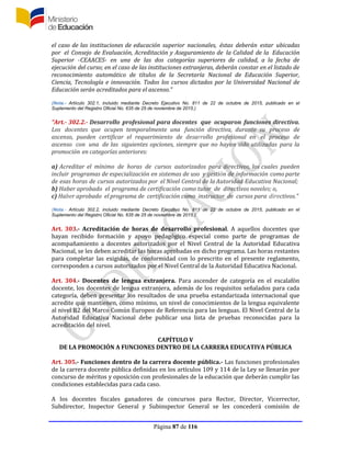 Página 87 de 116
el caso de las instituciones de educación superior nacionales, éstas deberán estar ubicadas
por el Consejo de Evaluación, Acreditación y Aseguramiento de la Calidad de la Educación
Superior -CEAACES- en una de las dos categorías superiores de calidad, a la fecha de
ejecución del curso; en el caso de las instituciones extranjeras, deberán constar en el listado de
reconocimiento automático de títulos de la Secretaría Nacional de Educación Superior,
Ciencia, Tecnología e innovación. Todos los cursos dictados por la Universidad Nacional de
Educación serán acreditados para el ascenso.”
(Nota.- Artículo 302.1, incluido mediante Decreto Ejecutivo No. 811 de 22 de octubre de 2015, publicado en el
Suplemento del Registro Oficial No. 635 de 25 de noviembre de 2015.)
“Art.- 302.2.- Desarrollo profesional para docentes que ocuparon funciones directiva.
Los docentes que ocupen temporalmente una función directiva, durante su proceso de
ascenso, pueden certificar el requerimiento de desarrollo profesional en el proceso de
ascenso con una de las siguientes opciones, siempre que no hayan sido utilizadas para la
promoción en categorías anteriores:
a) Acreditar el mínimo de horas de cursos autorizados para directivos, los cuales pueden
incluir programas de especialización en sistemas de uso y gestión de información como parte
de esas horas de cursos autorizados por el Nivel Central de la Autoridad Educativa Nacional;
b) Haber aprobado el programa de certificación como tutor de directivos noveles; o,
c) Haber aprobado el programa de certificación como instructor de cursos para directivos.”
(Nota.- Artículo 302.2, incluido mediante Decreto Ejecutivo No. 811 de 22 de octubre de 2015, publicado en el
Suplemento del Registro Oficial No. 635 de 25 de noviembre de 2015.)
Art. 303.- Acreditación de horas de desarrollo profesional. A aquellos docentes que
hayan recibido formación y apoyo pedagógico especial como parte de programas de
acompañamiento a docentes autorizados por el Nivel Central de la Autoridad Educativa
Nacional, se les deben acreditar las horas aprobadas en dicho programa. Las horas restantes
para completar las exigidas, de conformidad con lo prescrito en el presente reglamento,
corresponden a cursos autorizados por el Nivel Central de la Autoridad Educativa Nacional.
Art. 304.- Docentes de lengua extranjera. Para ascender de categoría en el escalafón
docente, los docentes de lengua extranjera, además de los requisitos señalados para cada
categoría, deben presentar los resultados de una prueba estandarizada internacional que
acredite que mantienen, como mínimo, un nivel de conocimientos de la lengua equivalente
al nivel B2 del Marco Común Europeo de Referencia para las lenguas. El Nivel Central de la
Autoridad Educativa Nacional debe publicar una lista de pruebas reconocidas para la
acreditación del nivel.
CAPÍTULO V
DE LA PROMOCIÓN A FUNCIONES DENTRO DE LA CARRERA EDUCATIVA PÚBLICA
Art. 305.- Funciones dentro de la carrera docente pública.- Las funciones profesionales
de la carrera docente pública definidas en los artículos 109 y 114 de la Ley se llenarán por
concurso de méritos y oposición con profesionales de la educación que deberán cumplir las
condiciones establecidas para cada caso.
A los docentes fiscales ganadores de concursos para Rector, Director, Vicerrector,
Subdirector, Inspector General y Subinspector General se les concederá comisión de
 