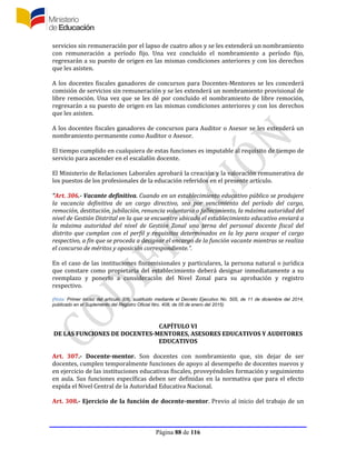 Página 88 de 116
servicios sin remuneración por el lapso de cuatro años y se les extenderá un nombramiento
con remuneración a período fijo. Una vez concluido el nombramiento a período fijo,
regresarán a su puesto de origen en las mismas condiciones anteriores y con los derechos
que les asisten.
A los docentes fiscales ganadores de concursos para Docentes-Mentores se les concederá
comisión de servicios sin remuneración y se les extenderá un nombramiento provisional de
libre remoción. Una vez que se les dé por concluido el nombramiento de libre remoción,
regresarán a su puesto de origen en las mismas condiciones anteriores y con los derechos
que les asisten.
A los docentes fiscales ganadores de concursos para Auditor o Asesor se les extenderá un
nombramiento permanente como Auditor o Asesor.
El tiempo cumplido en cualquiera de estas funciones es imputable al requisito de tiempo de
servicio para ascender en el escalafón docente.
El Ministerio de Relaciones Laborales aprobará la creación y la valoración remunerativa de
los puestos de los profesionales de la educación referidos en el presente artículo.
“Art. 306.- Vacante definitiva. Cuando en un establecimiento educativo público se produjere
la vacancia definitiva de un cargo directivo, sea por vencimiento del período del cargo,
remoción, destitución, jubilación, renuncia voluntaria o fallecimiento, la máxima autoridad del
nivel de Gestión Distrital en la que se encuentre ubicado el establecimiento educativo enviará a
la máxima autoridad del nivel de Gestión Zonal una terna del personal docente fiscal del
distrito que cumplan con el perfil y requisitos determinados en la ley para ocupar el cargo
respectivo, a fin que se proceda a designar el encargo de la función vacante mientras se realiza
el concurso de méritos y oposición correspondiente.”.
En el caso de las instituciones fiscomisionales y particulares, la persona natural o jurídica
que constare como propietaria del establecimiento deberá designar inmediatamente a su
reemplazo y ponerlo a consideración del Nivel Zonal para su aprobación y registro
respectivo.
(Nota: Primer inciso del artículo 306, sustituido mediante el Decreto Ejecutivo No. 505, de 11 de diciembre del 2014,
publicado en el Suplemento del Registro Oficial Nro. 408, de 05 de enero del 2015)
CAPÍTULO VI
DE LAS FUNCIONES DE DOCENTES-MENTORES, ASESORES EDUCATIVOS Y AUDITORES
EDUCATIVOS
Art. 307.- Docente-mentor. Son docentes con nombramiento que, sin dejar de ser
docentes, cumplen temporalmente funciones de apoyo al desempeño de docentes nuevos y
en ejercicio de las instituciones educativas fiscales, proveyéndoles formación y seguimiento
en aula. Sus funciones específicas deben ser definidas en la normativa que para el efecto
expida el Nivel Central de la Autoridad Educativa Nacional.
Art. 308.- Ejercicio de la función de docente-mentor. Previo al inicio del trabajo de un
 