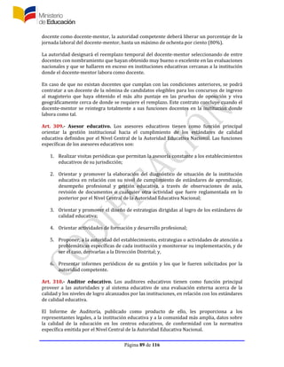 Página 89 de 116
docente como docente-mentor, la autoridad competente deberá liberar un porcentaje de la
jornada laboral del docente-mentor, hasta un máximo de ochenta por ciento (80%).
La autoridad designará el reemplazo temporal del docente-mentor seleccionando de entre
docentes con nombramiento que hayan obtenido muy bueno o excelente en las evaluaciones
nacionales y que se hallaren en exceso en instituciones educativas cercanas a la institución
donde el docente-mentor labora como docente.
En caso de que no existan docentes que cumplan con las condiciones anteriores, se podrá
contratar a un docente de la nómina de candidatos elegibles para los concursos de ingreso
al magisterio que haya obtenido el más alto puntaje en las pruebas de oposición y viva
geográficamente cerca de donde se requiere el remplazo. Este contrato concluye cuando el
docente-mentor se reintegra totalmente a sus funciones docentes en la institución donde
labora como tal.
Art. 309.- Asesor educativo. Los asesores educativos tienen como función principal
orientar la gestión institucional hacia el cumplimiento de los estándares de calidad
educativa definidos por el Nivel Central de la Autoridad Educativa Nacional. Las funciones
específicas de los asesores educativos son:
1. Realizar visitas periódicas que permitan la asesoría constante a los establecimientos
educativos de su jurisdicción;
2. Orientar y promover la elaboración del diagnóstico de situación de la institución
educativa en relación con su nivel de cumplimiento de estándares de aprendizaje,
desempeño profesional y gestión educativa, a través de observaciones de aula,
revisión de documentos o cualquier otra actividad que fuere reglamentada en lo
posterior por el Nivel Central de la Autoridad Educativa Nacional;
3. Orientar y promover el diseño de estrategias dirigidas al logro de los estándares de
calidad educativa;
4. Orientar actividades de formación y desarrollo profesional;
5. Proponer, a la autoridad del establecimiento, estrategias o actividades de atención a
problemáticas específicas de cada institución y monitorear su implementación, y de
ser el caso, derivarlas a la Dirección Distrital; y,
6. Presentar informes periódicos de su gestión y los que le fueren solicitados por la
autoridad competente.
Art. 310.- Auditor educativo. Los auditores educativos tienen como función principal
proveer a las autoridades y al sistema educativo de una evaluación externa acerca de la
calidad y los niveles de logro alcanzados por las instituciones, en relación con los estándares
de calidad educativa.
El Informe de Auditoría, publicado como producto de ello, les proporciona a los
representantes legales, a la institución educativa y a la comunidad más amplia, datos sobre
la calidad de la educación en los centros educativos, de conformidad con la normativa
específica emitida por el Nivel Central de la Autoridad Educativa Nacional.
 