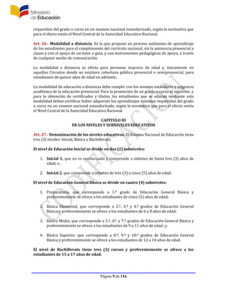 Página 9 de 116
requeridos del grado o curso en un examen nacional estandarizado, según la normativa que
para el efecto emita el Nivel Central de la Autoridad Educativa Nacional.
Art. 26.- Modalidad a distancia. Es la que propone un proceso autónomo de aprendizaje
de los estudiantes para el cumplimiento del currículo nacional, sin la asistencia presencial a
clases y con el apoyo de un tutor o guía, y con instrumentos pedagógicos de apoyo, a través
de cualquier medio de comunicación.
La modalidad a distancia se oferta para personas mayores de edad y, únicamente en
aquellos Circuitos donde no existiere cobertura pública presencial o semipresencial, para
estudiantes de quince años de edad en adelante.
La modalidad de educación a distancia debe cumplir con los mismos estándares y exigencia
académica de la educación presencial. Para la promoción de un grado o curso al siguiente, y
para la obtención de certificados y títulos, los estudiantes que se educan mediante esta
modalidad deben certificar haber adquirido los aprendizajes mínimos requeridos del grado
o curso en un examen nacional estandarizado, según la normativa que para el efecto emita
el Nivel Central de la Autoridad Educativa Nacional.
CAPÍTULO III
DE LOS NIVELES Y SUBNIVELES EDUCATIVOS
Art. 27.- Denominación de los niveles educativos. El Sistema Nacional de Educación tiene
tres (3) niveles: Inicial, Básica y Bachillerato.
El nivel de Educación Inicial se divide en dos (2) subniveles:
1. Inicial 1, que no es escolarizado y comprende a infantes de hasta tres (3) años de
edad; e,
2. Inicial 2, que comprende a infantes de tres (3) a cinco (5) años de edad.
El nivel de Educación General Básica se divide en cuatro (4) subniveles:
1. Preparatoria, que corresponde a 1.º grado de Educación General Básica y
preferentemente se ofrece a los estudiantes de cinco (5) años de edad;
2. Básica Elemental, que corresponde a 2.º, 3.º y 4.º grados de Educación General
Básica y preferentemente se ofrece a los estudiantes de 6 a 8 años de edad;
3. Básica Media, que corresponde a 5.º, 6º. y 7.º grados de Educación General Básica y
preferentemente se ofrece a los estudiantes de 9 a 11 años de edad; y,
4. Básica Superior, que corresponde a 8.º, 9.º y 10.º grados de Educación General
Básica y preferentemente se ofrece a los estudiantes de 12 a 14 años de edad.
El nivel de Bachillerato tiene tres (3) cursos y preferentemente se ofrece a los
estudiantes de 15 a 17 años de edad.
 