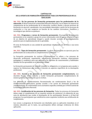 Página 90 de 116
CAPÍTULO VII
DE LA OFERTA DE FORMACIÓN PERMANENTE PARA LOS PROFESIONALES DE LA
EDUCACIÓN
Art. 311.- De los procesos de formación permanente para los profesionales de la
educación. El Nivel Central de la Autoridad Educativa Nacional, con el objeto de mejorar las
competencias de los profesionales de la educación, certifica, diseña y ejecuta procesos de
formación en ejercicio, atendiendo a las necesidades detectadas a partir de los procesos de
evaluación y a las que surgieren en función de los cambios curriculares, científicos y
tecnológicos que afecten su quehacer.
Art. 312.- Programas y cursos de formación permanente. El programa de formación
permanente es un conjunto o grupo de cursos relacionados entre sí que se orientan al logro
de un objetivo de aprendizaje integral y puede vincular acciones de acompañamiento
posterior para la implementación de lo aprendido.
El curso de formación es una unidad de aprendizaje relacionada con un tema o una tarea
específica.
Art. 313.- Tipos de formación permanente. La oferta de formación en ejercicio para los
profesionales de la educación es complementaria o remedial.
La formación permanente de carácter complementario se refiere a los procesos de
desarrollo profesional, capacitación, actualización, formación continua, mejoramiento
pedagógico y académico para que provean a los docentes de conocimientos y habilidades
distintas de las aprendidas en su formación inicial.
La formación permanente de carácter remedial es obligatoria y se programa para ayudar a
superar las limitaciones que tuviere el docente en aspectos específicos de su desempeño
profesional.
Art. 314.- Acceso a los procesos de formación permanente complementaria. Los
docentes fiscales tienen derecho a recibir formación permanente complementaria de
manera gratuita, la primera vez que la reciban.
Los docentes de establecimientos fiscomisionales sin nombramiento fiscal y los de
establecimientos particulares pueden acceder a los cursos de formación permanente
complementaria, de conformidad con la normativa específica emitida por el Nivel Central de
la Autoridad Educativa Nacional.
Art. 315.- Certificación de los procesos de formación. Todos los procesos de formación
deben exigir el cumplimiento de un requisito mínimo de asistencia y la obtención de una
nota de aprobación que evalúe el desempeño de los participantes durante y al final del
programa. Los participantes que satisficieren estos requisitos recibirán una certificación de
cumplimiento.
Los cursos o programas de formación son diseñados para su aplicación inmediata en el
sistema educativo; por lo tanto, sus participantes deben entregar evidencias de dicha
aplicación.
 