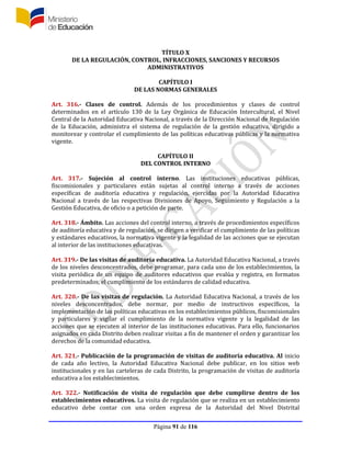 Página 91 de 116
TÍTULO X
DE LA REGULACIÓN, CONTROL, INFRACCIONES, SANCIONES Y RECURSOS
ADMINISTRATIVOS
CAPÍTULO I
DE LAS NORMAS GENERALES
Art. 316.- Clases de control. Además de los procedimientos y clases de control
determinados en el artículo 130 de la Ley Orgánica de Educación Intercultural, el Nivel
Central de la Autoridad Educativa Nacional, a través de la Dirección Nacional de Regulación
de la Educación, administra el sistema de regulación de la gestión educativa, dirigido a
monitorear y controlar el cumplimiento de las políticas educativas públicas y la normativa
vigente.
CAPÍTULO II
DEL CONTROL INTERNO
Art. 317.- Sujeción al control interno. Las instituciones educativas públicas,
fiscomisionales y particulares están sujetas al control interno a través de acciones
específicas de auditoría educativa y regulación, ejercidas por la Autoridad Educativa
Nacional a través de las respectivas Divisiones de Apoyo, Seguimiento y Regulación a la
Gestión Educativa, de oficio o a petición de parte.
Art. 318.- Ámbito. Las acciones del control interno, a través de procedimientos específicos
de auditoría educativa y de regulación, se dirigen a verificar el cumplimiento de las políticas
y estándares educativos, la normativa vigente y la legalidad de las acciones que se ejecutan
al interior de las instituciones educativas.
Art. 319.- De las visitas de auditoría educativa. La Autoridad Educativa Nacional, a través
de los niveles desconcentrados, debe programar, para cada uno de los establecimientos, la
visita periódica de un equipo de auditores educativos que evalúa y registra, en formatos
predeterminados, el cumplimiento de los estándares de calidad educativa.
Art. 320.- De las visitas de regulación. La Autoridad Educativa Nacional, a través de los
niveles desconcentrados, debe normar, por medio de instructivos específicos, la
implementación de las políticas educativas en los establecimientos públicos, fiscomisionales
y particulares y vigilar el cumplimiento de la normativa vigente y la legalidad de las
acciones que se ejecuten al interior de las instituciones educativas. Para ello, funcionarios
asignados en cada Distrito deben realizar visitas a fin de mantener el orden y garantizar los
derechos de la comunidad educativa.
Art. 321.- Publicación de la programación de visitas de auditoría educativa. Al inicio
de cada año lectivo, la Autoridad Educativa Nacional debe publicar, en los sitios web
institucionales y en las carteleras de cada Distrito, la programación de visitas de auditoría
educativa a los establecimientos.
Art. 322.- Notificación de visita de regulación que debe cumplirse dentro de los
establecimientos educativos. La visita de regulación que se realiza en un establecimiento
educativo debe contar con una orden expresa de la Autoridad del Nivel Distrital
 