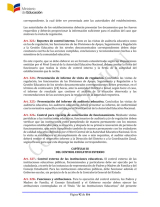 Página 92 de 116
correspondiente, la cual debe ser presentada ante las autoridades del establecimiento.
Las autoridades de los establecimientos deberán presentar los documentos que les fueren
requeridos y deberán proporcionar la información suficiente para el análisis del caso que
motivare la visita de regulación.
Art. 323.- Reportes de control interno. Tanto en las visitas de auditoría educativa como
en las de regulación, los funcionarios de las Divisiones de Apoyo, Seguimiento y Regulación
a la Gestión Educativa de los niveles desconcentrados correspondientes deben dejar
constancia escrita de las acciones cumplidas, conclusiones y recomendaciones hechas a los
miembros de la comunidad educativa.
En este reporte, que se debe elaborar en un formato estandarizado según las disposiciones
emitidas por el Nivel Central de la Autoridad Educativa Nacional, deben constar la firma del
funcionario que realiza la visita de control interno y la firma de la autoridad del
establecimiento que lo recibe.
Art. 324.- Presentación de informe de visita de regulación. Concluidas las visitas de
regulación, los funcionarios de las Divisiones de Apoyo, Seguimiento y Regulación a la
Gestión Educativa de los niveles desconcentrados correspondientes deben presentar, en el
término de veinticuatro (24) horas, ante la autoridad Distrital o Zonal, según fuere el caso,
el informe de resultado que contiene el análisis de la situación observada y las
recomendaciones de las acciones para la resolución de la autoridad respectiva.
Art. 325.- Presentación del informe de auditoría educativa. Concluidas las visitas de
auditoría educativa, los auditores educativos deben presentar su informe, de conformidad
con la normativa específica emitida por el Nivel Central de la Autoridad Educativa Nacional.
Art. 326.- Control para vigencia de autorización de funcionamiento. Mediante visitas
periódicas a las instituciones educativas, funcionarios de auditoría y/o de regulación deben
verificar que las instituciones estén cumpliendo de manera permanente con los mismos
requisitos establecidos para su creación, y después de su primera renovación de permiso de
funcionamiento, que estén cumpliendo también de manera permanente con los estándares
de calidad educativa definidos por el Nivel Central de la Autoridad Educativa Nacional. Si en
la visita se estableciere el incumplimiento de uno o más requisitos, el auditor educativo
deberá remitir el respectivo informe a la Dirección del Distrito o a la Coordinación Zonal,
según el caso, para que esta disponga las medidas correspondientes.
CAPÍTULO III
DEL CONTROL EDUCATIVO EXTERNO
Art. 327.- Control externo de las instituciones educativas. El control externo de las
instituciones educativas públicas, fiscomisionales y particulares debe ser ejercido por la
ciudadanía, a través de las instancias de representación de Padres y Madres de Familia y del
Consejo Estudiantil. Para las instituciones educativas públicas, debe funcionar además el
Gobierno escolar, sin perjuicio de la acción de la Contraloría General del Estado.
Art. 328.- Funciones y atribuciones. Para la ejecución del control externo, los Padres y
Madres de Familia, el Consejo Estudiantil y el Gobierno escolar deben ejercer las
atribuciones contempladas en el Título "de las Instituciones Educativas" del presente
 