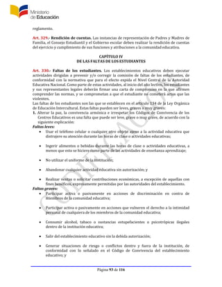 Página 93 de 116
reglamento.
Art. 329.- Rendición de cuentas. Las instancias de representación de Padres y Madres de
Familia, el Consejo Estudiantil y el Gobierno escolar deben realizar la rendición de cuentas
del ejercicio y cumplimiento de sus funciones y atribuciones a la comunidad educativa.
CAPÍTULO IV
DE LAS FALTAS DE LOS ESTUDIANTES
Art. 330.- Faltas de los estudiantes. Los establecimientos educativos deben ejecutar
actividades dirigidas a prevenir y/o corregir la comisión de faltas de los estudiantes, de
conformidad con la normativa que para el efecto expida el Nivel Central de la Autoridad
Educativa Nacional. Como parte de estas actividades, al inicio del año lectivo, los estudiantes
y sus representantes legales deberán firmar una carta de compromiso en la que afirmen
comprender las normas, y se comprometan a que el estudiante no cometerá actos que las
violenten.
Las faltas de los estudiantes son las que se establecen en el artículo 134 de la Ley Orgánica
de Educación Intercultural. Estas faltas pueden ser leves, graves o muy graves:
1. Alterar la paz, la convivencia armónica e irrespetar los Códigos de Convivencia de los
Centros Educativos es una falta que puede ser leve, grave o muy grave, de acuerdo con la
siguiente explicación:
Faltas leves:
 Usar el teléfono celular o cualquier otro objeto ajeno a la actividad educativa que
distrajere su atención durante las horas de clase o actividades educativas;
 Ingerir alimentos o bebidas durante las horas de clase o actividades educativas, a
menos que esto se hiciere como parte de las actividades de enseñanza aprendizaje;
 No utilizar el uniforme de la institución;
 Abandonar cualquier actividad educativa sin autorización; y
 Realizar ventas o solicitar contribuciones económicas, a excepción de aquellas con
fines benéficos, expresamente permitidas por las autoridades del establecimiento.
Faltas graves:
 Participar activa o pasivamente en acciones de discriminación en contra de
miembros de la comunidad educativa;
 Participar activa o pasivamente en acciones que vulneren el derecho a la intimidad
personal de cualquiera de los miembros de la comunidad educativa;
 Consumir alcohol, tabaco o sustancias estupefacientes o psicotrópicas ilegales
dentro de la institución educativa;
 Salir del establecimiento educativo sin la debida autorización;
 Generar situaciones de riesgo o conflictos dentro y fuera de la institución, de
conformidad con lo señalado en el Código de Convivencia del establecimiento
educativo; y
 