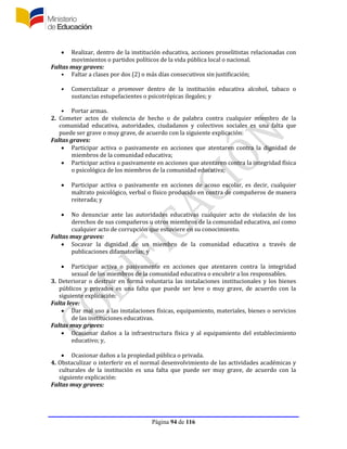 Página 94 de 116
 Realizar, dentro de la institución educativa, acciones proselitistas relacionadas con
movimientos o partidos políticos de la vida pública local o nacional.
Faltas muy graves:
• Faltar a clases por dos (2) o más días consecutivos sin justificación;
• Comercializar o promover dentro de la institución educativa alcohol, tabaco o
sustancias estupefacientes o psicotrópicas ilegales; y
• Portar armas.
2. Cometer actos de violencia de hecho o de palabra contra cualquier miembro de la
comunidad educativa, autoridades, ciudadanos y colectivos sociales es una falta que
puede ser grave o muy grave, de acuerdo con la siguiente explicación:
Faltas graves:
 Participar activa o pasivamente en acciones que atentaren contra la dignidad de
miembros de la comunidad educativa;
 Participar activa o pasivamente en acciones que atentaren contra la integridad física
o psicológica de los miembros de la comunidad educativa;
 Participar activa o pasivamente en acciones de acoso escolar, es decir, cualquier
maltrato psicológico, verbal o físico producido en contra de compañeros de manera
reiterada; y
 No denunciar ante las autoridades educativas cualquier acto de violación de los
derechos de sus compañeros u otros miembros de la comunidad educativa, así como
cualquier acto de corrupción que estuviere en su conocimiento.
Faltas muy graves:
 Socavar la dignidad de un miembro de la comunidad educativa a través de
publicaciones difamatorias; y
 Participar activa o pasivamente en acciones que atentaren contra la integridad
sexual de los miembros de la comunidad educativa o encubrir a los responsables.
3. Deteriorar o destruir en forma voluntaria las instalaciones institucionales y los bienes
públicos y privados es una falta que puede ser leve o muy grave, de acuerdo con la
siguiente explicación:
Falta leve:
 Dar mal uso a las instalaciones físicas, equipamiento, materiales, bienes o servicios
de las instituciones educativas.
Faltas muy graves:
 Ocasionar daños a la infraestructura física y al equipamiento del establecimiento
educativo; y,
 Ocasionar daños a la propiedad pública o privada.
4. Obstaculizar o interferir en el normal desenvolvimiento de las actividades académicas y
culturales de la institución es una falta que puede ser muy grave, de acuerdo con la
siguiente explicación:
Faltas muy graves:
 
