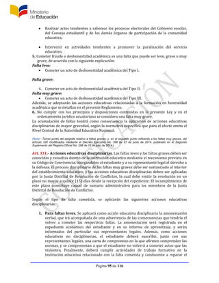 Página 95 de 116
 Realizar actos tendientes a sabotear los procesos electorales del Gobierno escolar,
del Consejo estudiantil y de los demás órganos de participación de la comunidad
educativa;
 Intervenir en actividades tendientes a promover la paralización del servicio
educativo.
5. Cometer fraude o deshonestidad académica es una falta que puede ser leve, grave o muy
grave, de acuerdo con la siguiente explicación:
Falta leve:
 Cometer un acto de deshonestidad académica del Tipo I.
Falta grave:
4. Cometer un acto de deshonestidad académica del Tipo II.
Falta muy grave:
 Cometer un acto de deshonestidad académica del Tipo III.
Además, se adoptarán las acciones educativas relacionadas a la formación en honestidad
académica que se detallan en el presente Reglamento.
6. No cumplir con los principios y disposiciones contenidas en la presente Ley y en el
ordenamiento jurídico ecuatoriano se considera una falta muy grave.
La acumulación de faltas tendrá como consecuencia la aplicación de acciones educativas
disciplinarias de mayor gravedad, según la normativa específica que para el efecto emita el
Nivel Central de la Autoridad Educativa Nacional.
(Nota.- Tercer punto del epígrafe relativo a faltas graves; y, en el segundo punto referente a las faltas muy graves, del
artículo 330 modificados mediante el Decreto Ejecutivo No. 366 de 27 de junio de 2014, publicado en el Segundo
Suplemento del Registro Oficial No. 286 de 10 de julio de 2014.)
Art. 331.- Acciones educativas disciplinarias. Las faltas leves y las faltas graves deben ser
conocidas y resueltas dentro de la institución educativa mediante el mecanismo previsto en
su Código de Convivencia, otorgándoles al estudiante y a su representante legal el derecho a
la defensa. El proceso disciplinario de las faltas muy graves debe ser sustanciado al interior
del establecimiento educativo, y las acciones educativas disciplinarias deben ser aplicadas
por la Junta Distrital de Resolución de Conflictos, la cual debe emitir la resolución en un
plazo no mayor a quince (15) días desde la recepción del expediente. El incumplimiento de
este plazo constituye causal de sumario administrativo para los miembros de la Junta
Distrital de Resolución de Conflictos.
Según el tipo de falta cometida, se aplicarán las siguientes acciones educativas
disciplinarias:
1. Para faltas leves. Se aplicará como acción educativa disciplinaria la amonestación
verbal, que irá acompañada de una advertencia de las consecuencias que tendría el
volver a cometer las respectivas faltas. La amonestación será registrada en el
expediente académico del estudiante y en su informe de aprendizaje, y serán
informados del particular sus representantes legales. Además, como acciones
educativas no disciplinarias, el estudiante deberá suscribir, junto con sus
representantes legales, una carta de compromiso en la que afirmen comprender las
normas, y se comprometan a que el estudiante no volverá a cometer actos que las
violenten. Finalmente, deberá cumplir actividades de trabajo formativo en la
institución educativa relacionado con la falta cometida y conducente a reparar el
 