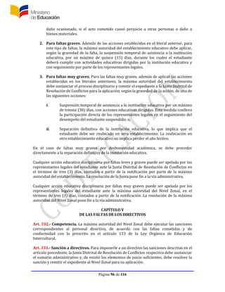 Página 96 de 116
daño ocasionado, si el acto cometido causó perjuicio a otras personas o daño a
bienes materiales.
2. Para faltas graves. Además de las acciones establecidas en el literal anterior, para
este tipo de faltas, la máxima autoridad del establecimiento educativo debe aplicar,
según la gravedad de la falta, la suspensión temporal de asistencia a la institución
educativa, por un máximo de quince (15) días, durante los cuales el estudiante
deberá cumplir con actividades educativas dirigidas por la institución educativa y
con seguimiento por parte de los representantes legales.
3. Para faltas muy graves. Para las faltas muy graves, además de aplicar las acciones
establecidas en los literales anteriores, la máxima autoridad del establecimiento
debe sustanciar el proceso disciplinario y remitir el expediente a la Junta Distrital de
Resolución de Conflictos para la aplicación, según la gravedad de la acción, de una de
las siguientes acciones:
i. Suspensión temporal de asistencia a la institución educativa por un máximo
de treinta (30) días, con acciones educativas dirigidas. Esta medida conlleva
la participación directa de los representantes legales en el seguimiento del
desempeño del estudiante suspendido; o,
ii. Separación definitiva de la institución educativa, lo que implica que el
estudiante debe ser reubicado en otro establecimiento. La reubicación en
otro establecimiento educativo no implica perder el año lectivo.
En el caso de faltas muy graves por deshonestidad académica, se debe proceder
directamente a la separación definitiva de la institución educativa.
Cualquier acción educativa disciplinaria por faltas leves y graves puede ser apelada por los
representantes legales del estudiante ante la Junta Distrital de Resolución de Conflictos en
el término de tres (3) días, contados a partir de la notificación por parte de la máxima
autoridad del establecimiento. La resolución de la Junta pone fin a la vía administrativa.
Cualquier acción educativa disciplinaria por faltas muy graves puede ser apelada por los
representantes legales del estudiante ante la máxima autoridad del Nivel Zonal, en el
término de tres (3) días, contados a partir de la notificación. La resolución de la máxima
autoridad del Nivel Zonal pone fin a la vía administrativa.
CAPÍTULO V
DE LAS FALTAS DE LOS DIRECTIVOS
Art. 332.- Competencia. La máxima autoridad del Nivel Zonal debe ejecutar las sanciones
correspondientes al personal directivo, de acuerdo con las faltas cometidas y de
conformidad con lo prescrito en el artículo 133 de la Ley Orgánica de Educación
Intercultural.
Art. 333.- Sanción a directivos. Para imponerle a un directivo las sanciones descritas en el
artículo precedente, la Junta Distrital de Resolución de Conflictos respectiva debe sustanciar
el sumario administrativo y, de existir los elementos de juicio suficientes, debe resolver la
sanción y remitir el expediente al Nivel Zonal para su aplicación.
 