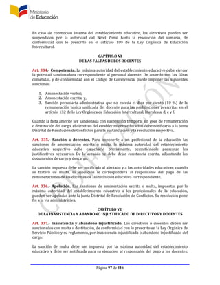 Página 97 de 116
En caso de conmoción interna del establecimiento educativo, los directivos pueden ser
suspendidos por la autoridad del Nivel Zonal hasta la resolución del sumario, de
conformidad con lo prescrito en el artículo 109 de la Ley Orgánica de Educación
Intercultural.
CAPÍTULO VI
DE LAS FALTAS DE LOS DOCENTES
Art. 334.- Competencia. La máxima autoridad del establecimiento educativo debe ejercer
la potestad sancionadora correspondiente al personal docente. De acuerdo con las faltas
cometidas, y de conformidad con el Código de Convivencia, puede imponer las siguientes
sanciones:
1. Amonestación verbal;
2. Amonestación escrita; y,
3. Sanción pecuniaria administrativa que no exceda el diez por ciento (10 %) de la
remuneración básica unificada del docente para las prohibiciones prescritas en el
artículo 132 de la Ley Orgánica de Educación Intercultural, literales a, d, e y f.
Cuando la falta amerite ser sancionada con suspensión temporal sin goce de remuneración
o destitución del cargo, el directivo del establecimiento educativo debe notificarlo a la Junta
Distrital de Resolución de Conflictos para la sustanciación y la resolución respectiva.
Art. 335.- Sanción a docentes. Para imponerle a un profesional de la educación las
sanciones de amonestación escrita o multa, la máxima autoridad del establecimiento
educativo respectivo debe escucharlo previamente, permitiéndole presentar los
justificativos necesarios. De lo actuado se debe dejar constancia escrita, adjuntando los
documentos de cargo y descargo.
La sanción impuesta debe ser notificada al afectado y a las autoridades educativas; cuando
se tratare de multa, su ejecución le corresponderá al responsable del pago de las
remuneraciones de los docentes de la institución educativa correspondiente.
Art. 336.- Apelación. Las sanciones de amonestación escrita o multa, impuestas por la
máxima autoridad del establecimiento educativo a los profesionales de la educación,
pueden ser apeladas ante la Junta Distrital de Resolución de Conflictos. Su resolución pone
fin a la vía administrativa.
CAPÍTULO VII
DE LA INASISTENCIA Y ABANDONO INJUSTIFICADO DE DIRECTIVOS Y DOCENTES
Art. 337.- Inasistencia y abandono injustificado. Los directivos o docentes deben ser
sancionados con multa o destitución, de conformidad con lo prescrito en la Ley Orgánica de
Servicio Público y su reglamento, por inasistencia injustificada o abandono injustificado del
cargo.
La sanción de multa debe ser impuesta por la máxima autoridad del establecimiento
educativo y debe ser notificada para su ejecución al responsable del pago a los docentes.
 