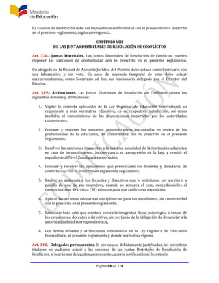 Página 98 de 116
La sanción de destitución debe ser impuesta de conformidad con el procedimiento prescrito
en el presente reglamento, según corresponda.
CAPÍTULO VIII
DE LAS JUNTAS DISTRITALES DE RESOLUCIÓN DE CONFLÍCTOS
Art. 338.- Juntas Distritales. Las Juntas Distritales de Resolución de Conflictos pueden
imponer las sanciones de conformidad con lo prescrito en el presente reglamento.
Un abogado de la Unidad de Asesoría Jurídica del Distrito debe actuar como Secretario con
voz informativa y sin voto. En caso de ausencia temporal de este, debe actuar
excepcionalmente, como Secretario ad hoc, un funcionario delegado por el Director del
Distrito.
Art. 339.- Atribuciones. Las Juntas Distritales de Resolución de Conflictos tienen los
siguientes deberes y atribuciones:
1. Vigilar la correcta aplicación de la Ley Orgánica de Educación Intercultural, su
reglamento y más normativa educativa, en su respectiva jurisdicción, así como
también, el cumplimiento de las disposiciones impartidas por las autoridades
competentes;
2. Conocer y resolver los sumarios administrativos instaurados en contra de los
profesionales de la educación, de conformidad con lo prescrito en el presente
reglamento;
3. Resolver las sanciones impuestas a la máxima autoridad de la institución educativa
en caso de incumplimiento, inobservancia o transgresión de la Ley, y remitir el
expediente al Nivel Zonal para su ejecución;
4. Conocer y resolver las apelaciones que presentaren los docentes y directivos, de
conformidad con lo prescrito en el presente reglamento;
5. Recibir en audiencia a los docentes y directivos que lo solicitaren por escrito o a
pedido de uno de sus miembros, cuando se conozca el caso, concediéndoles el
tiempo máximo de treinta (30) minutos para que realicen su exposición;
6. Aplicar las acciones educativas disciplinarias para los estudiantes, de conformidad
con lo prescrito en el presente reglamento;
7. Sancionar todo acto que atentare contra la integridad física, psicológica o sexual de
los estudiantes, docentes o directivos, sin perjuicio de la obligación de denunciar a la
autoridad judicial correspondiente; y,
8. Los demás deberes y atribuciones establecidas en la Ley Orgánica de Educación
Intercultural, el presente reglamento y demás normativa vigente.
Art. 340.- Delegados permanentes. Si por causas debidamente justificadas, los miembros
titulares no pudieren asistir a las sesiones de las Juntas Distritales de Resolución de
Conflictos, actuarán sus delegados permanentes, previa notificación al Secretario.
 